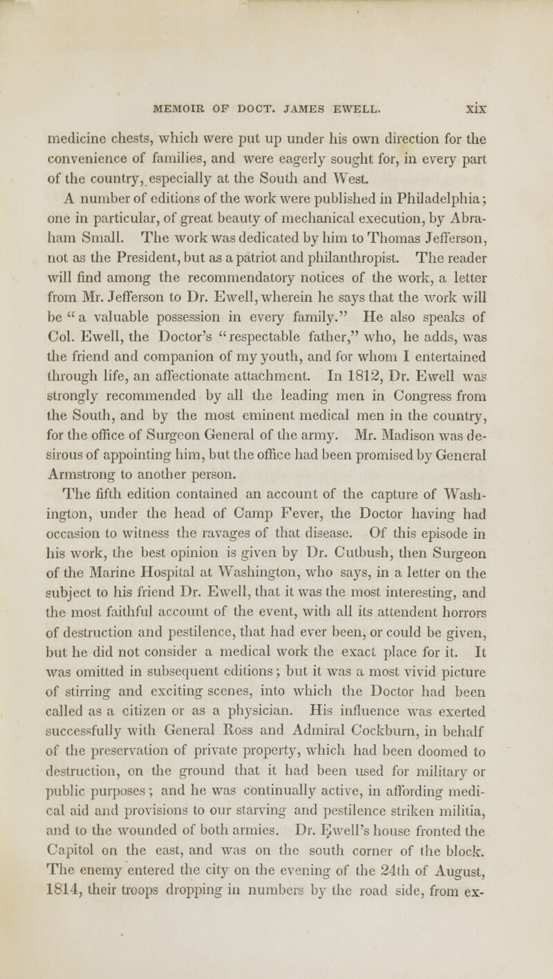 medicine chests, which were put up under his own direction for the convenience of families, and were eagerly sought for, in every part of the country, especially at the South and West. A number of editions of the work were published in Philadelphia; one in particular, of great beauty of mechanical execution, by Abra- ham Small. The work was dedicated by him to Thomas Jefferson, not as the President, but as a patriot and philanthropist. The reader will find among the recommendatory notices of the work, a letter from Mr. Jefferson to Dr. Ewell, wherein he says that the work will be  a valuable possession in eveiy family. He also speaks of Col. Ewell, the Doctor's  respectable father, who, he adds, was the friend and companion of my youth, and for whom I entertained through life, an affectionate attachment. In 1812, Dr. Ewell was strongly recommended by all the leading men in Congress from the South, and by the most eminent medical men in the country, for the office of Surgeon General of the army. Mr. Madison was de- sirous of appointing him, but the office had been promised by General Armstrong to another person. The fifth edition contained an account of the capture of Wash- ington, under the head of Camp Fever, the Doctor having had occasion to witness the ravages of that disease. Of this episode in his work, the best opinion is given by Dr. Cutbush, then Surgeon of the Marine Hospital at Washington, who says, in a letter on the subject to his friend Dr. Ewell, that it was the most interesting, and the most faithful account of the event, with all its attendent horrors of destruction and pestilence, that had ever been, or could be given, but he did not consider a medical work the exact place for it. It was omitted in subsequent editions; but it was a most vivid picture of stirring and exciting scenes, into which the Doctor had been called as a citizen or as a physician. His influence was exerted successfully with General Ross and Admiral Cockburn, in behalf of the preservation of private property, which had been doomed to destruction, on the ground that it had been used for military or public purposes; and he was continually active, in affording medi- cal aid and provisions to our starving and pestilence striken militia, and to the wounded of both armies. Dr. Ewell's house fronted the Capitol on the east, and was on the south corner of the block. The enemy entered the city on the evening of the 24th of August, 1814, their troops dropping in numbers by the road side, from ex-