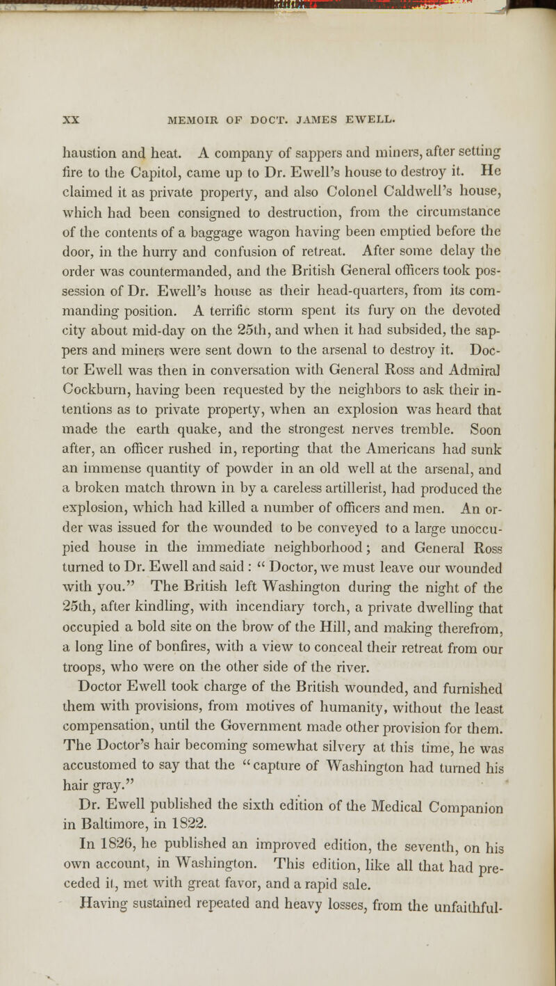 '—■-^^^^■wp—miiw^i——^ XX MEMOIR OF DOCT. JAMES EWELL. haustion and heat. A company of sappers and miners, after setting fire to the Capitol, came up to Dr. EwelPs house to destroy it. He claimed it as private property, and also Colonel Caldwell's house, which had been consigned to destruction, from the circumstance of the contents of a baggage wagon having been emptied before the door, in the hurry and confusion of retreat. After some delay the order was countermanded, and the British General officers took pos- session of Dr. Ewell's house as their head-quarters, from its com- manding position. A terrific storm spent its fury on the devoted city about mid-day on the 25th, and when it had subsided, the sap- pers and miners were sent down to the arsenal to destroy it. Doc- tor Ewell was then in conversation with General Ross and Admiral Cockburn, having been requested by the neighbors to ask their in- tentions as to private property, when an explosion was heard that made the earth quake, and the strongest nerves tremble. Soon after, an officer rushed in, reporting that the Americans had sunk an immense quantity of powder in an old well at the arsenal, and a broken match thrown in by a careless artillerist, had produced the explosion, which had killed a number of officers and men. An or- der was issued for the wounded to be conveyed to a large unoccu- pied house in the immediate neighborhood; and General Ross turned to Dr. Ewell and said :  Doctor, we must leave our wounded with you. The British left Washington during the night of the 25th, after kindling, with incendiary torch, a private dwelling that occupied a bold site on the brow of the Hill, and making therefrom, a long line of bonfires, with a view to conceal their retreat from our troops, who were on the other side of the river. Doctor Ewell took charge of the British wounded, and furnished them with provisions, from motives of humanity, without the least compensation, until the Government made other provision for them. The Doctor's hair becoming somewhat silvery at this time, he was accustomed to say that the  capture of Washington had turned his hair gray. Dr. Ewell published the sixth edition of the Medical Companion in Baltimore, in 1822. In 1826, he published an improved edition, the seventh, on his own account, in Washington. This edition, like all that had pre- ceded it, met with great favor, and a rapid sale. Having sustained repeated and heavy losses, from the unfaithful-
