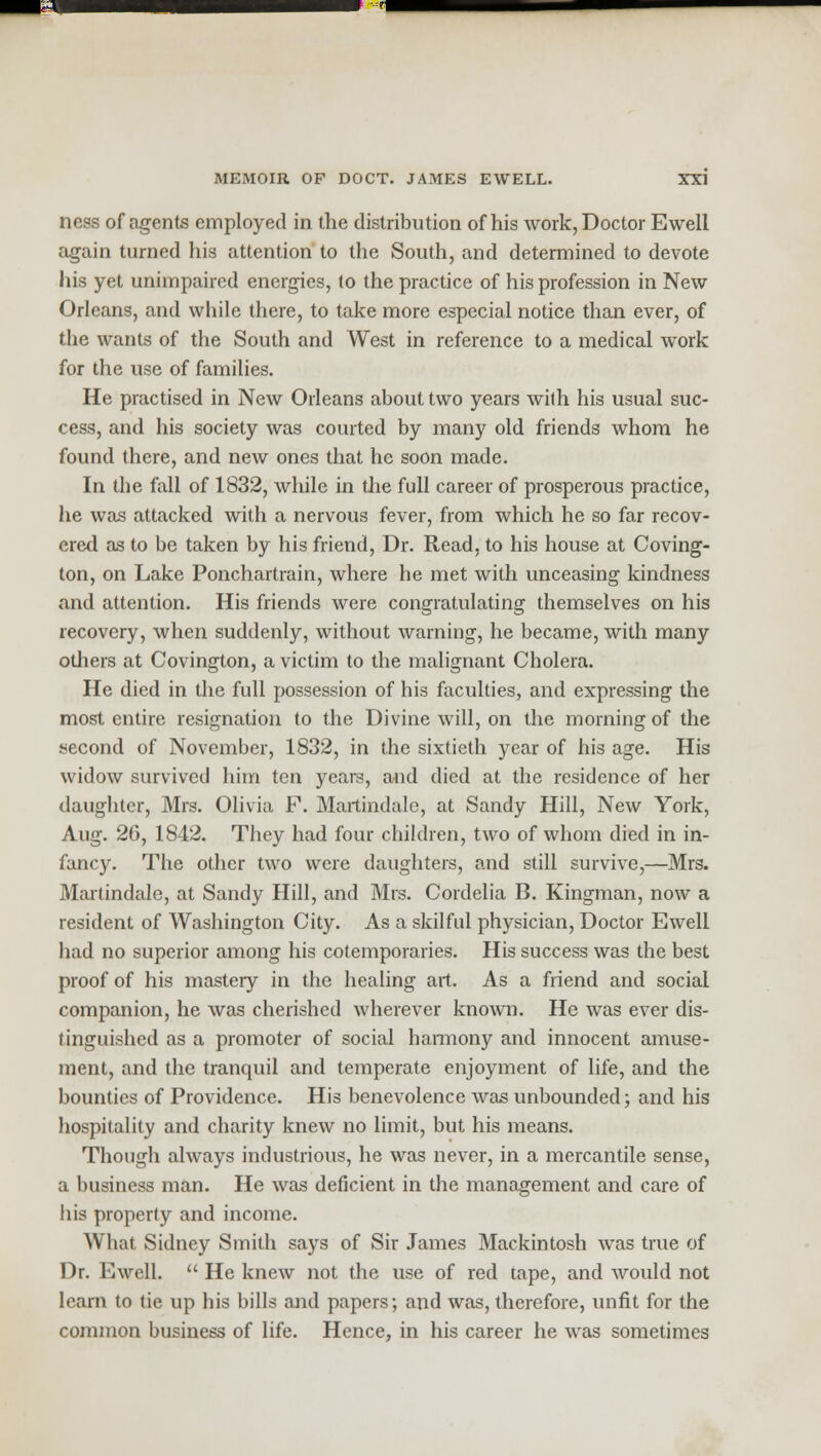 ness of agents employed in the distribution of his work, Doctor Ewell again turned his attention to the South, and determined to devote his yet unimpaired energies, to the practice of his profession in New Orleans, and while there, to take more especial notice than ever, of the wants of the South and West in reference to a medical work for the use of families. He practised in New Orleans about two years with his usual suc- cess, and his society was courted by many old friends whom he found there, and new ones that he soon made. In the fall of 1832, while in the full career of prosperous practice, he was attacked with a nervous fever, from which he so far recov- ered as to be taken by his friend, Dr. Read, to his house at Coving- ton, on Lake Ponchartrain, where he met with unceasing kindness and attention. His friends were congratulating themselves on his recovery, when suddenly, without warning, he became, with many others at Covington, a victim to the malignant Cholera. He died in the full possession of his faculties, and expressing the most entire resignation to the Divine will, on the morning of the second of November, 1832, in the sixtieth year of his age. His widow survived him ten years, and died at the residence of her daughter, Mrs. Olivia F. Martindale, at Sandy Hill, New York, Aug. 26, 1842. They had four children, two of whom died in in- fancy. The other two were daughters, and still survive,—Mrs. Martindale, at Sandy Hill, and Mrs. Cordelia B. Kingman, now a resident of Washington City. As a skilful physician, Doctor Ewell had no superior among his cotemporaries. His success was the best proof of his mastery in the healing art. As a friend and social companion, he was cherished wherever known. He was ever dis- tinguished as a promoter of social harmony and innocent amuse- ment, and the tranquil and temperate enjoyment of life, and the bounties of Providence. His benevolence was unbounded; and his hospitality and charity knew no limit, but his means. Though always industrious, he was never, in a mercantile sense, a business man. He was deficient in the management and care of his property and income. What Sidney Smith says of Sir James Mackintosh was true of Dr. Ewell.  He knew not the use of red tape, and would not learn to tie up his bills and papers; and was, therefore, unfit for the common business of life. Hence, in his career he was sometimes