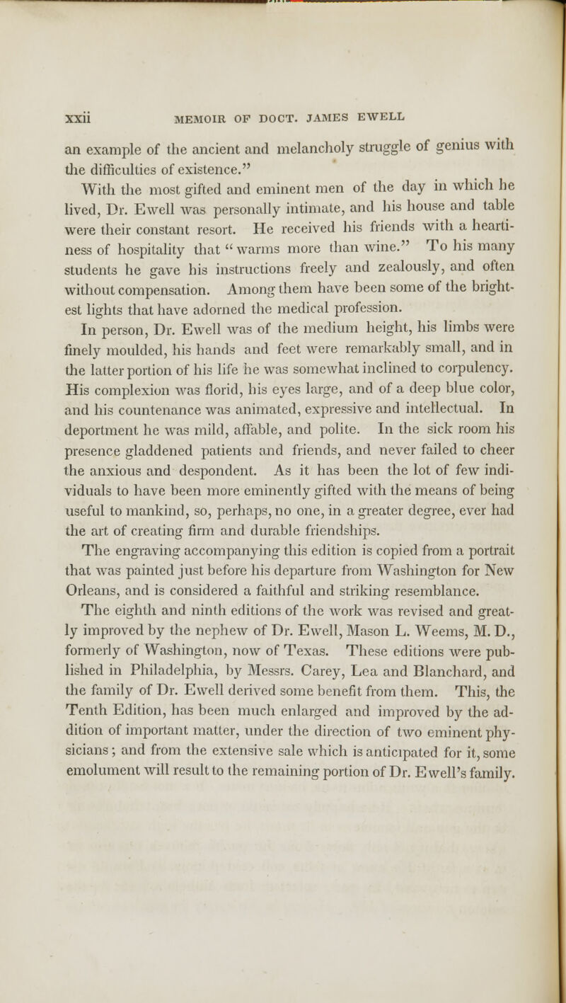 an example of the ancient and melancholy struggle of genius with die difficulties of existence. With the most gifted and eminent men of the day in which he lived, Dr. Ewell was personally intimate, and his house and table were their constant resort. He received his friends with a hearti- ness of hospitality that  warms more than wine. To his many students he gave his instructions freely and zealously, and often without compensation. Among them have been some of the bright- est lights that have adorned the medical profession. In person, Dr. Ewell was of the medium height, his limbs were finely moulded, his hands and feet were remarkably small, and in the latter portion of his life he was somewhat inclined to corpulency. His complexion was florid, his eyes large, and of a deep blue color, and his countenance was animated, expressive and intellectual. In deportment he was mild, affable, and polite. In the sick room his presence gladdened patients and friends, and never failed to cheer the anxious and despondent. As it has been the lot of few indi- viduals to have been more eminently gifted with the means of being useful to mankind, so, perhaps, no one, in a greater degree, ever had the art of creating firm and durable friendships. The engraving accompanying this edition is copied from a portrait that was painted just before his departure from Washington for New Orleans, and is considered a faithful and striking resemblance. The eighth and ninth editions of the work was revised and great- ly improved by the nephew of Dr. Ewell, Mason L. Weems, M. D., formerly of Washington, now of Texas. These editions were pub- lished in Philadelphia, by Messrs. Carey, Lea and Blanchard, and the family of Dr. Ewell derived some benefit from them. This, the Tenth Edition, has been much enlarged and improved by the ad- dition of important matter, under the direction of two eminent phy- sicians ; and from the extensive sale which is anticipated for it, some emolument will result to the remaining portion of Dr. E well's family.
