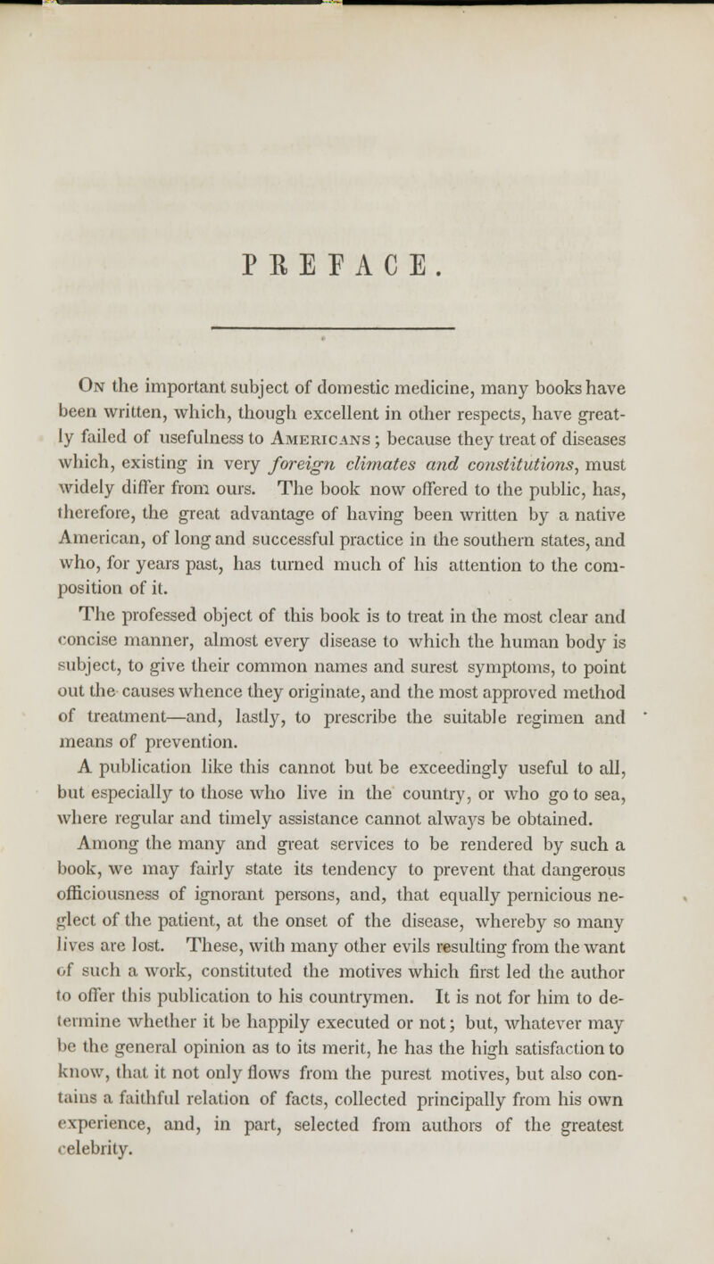 PEE PACE. On the important subject of domestic medicine, many books have been written, which, though excellent in other respects, have great- ly failed of usefulness to Americans ; because they treat of diseases which, existing in very foreign climates and constitutions, must widely differ from ours. The book now offered to the public, has, therefore, the great advantage of having been written by a native American, of long and successful practice in the southern states, and who, for years past, has turned much of his attention to the com- position of it. The professed object of this book is to treat in the most clear and concise manner, almost every disease to which the human body is subject, to give their common names and surest symptoms, to point out the causes whence they originate, and the most approved method of treatment—and, lastly, to prescribe the suitable regimen and means of prevention. A publication like this cannot but be exceedingly useful to all, but especially to those who live in the country, or who go to sea, where regular and timely assistance cannot always be obtained. Among the many and great services to be rendered by such a book, we may fairly state its tendency to prevent that dangerous officiousness of ignorant persons, and, that equally pernicious ne- glect of the patient, at the onset of the disease, whereby so many lives are lost. These, with many other evils resulting from the want of such a work, constituted the motives which first led the author to offer this publication to his countrymen. It is not for him to de- termine whether it be happily executed or not; but, whatever may be the general opinion as to its merit, he has the high satisfaction to know, that it not only flows from the purest motives, but also con- tains a faithful relation of facts, collected principally from his own experience, and, in part, selected from authors of the greatest celebrity.