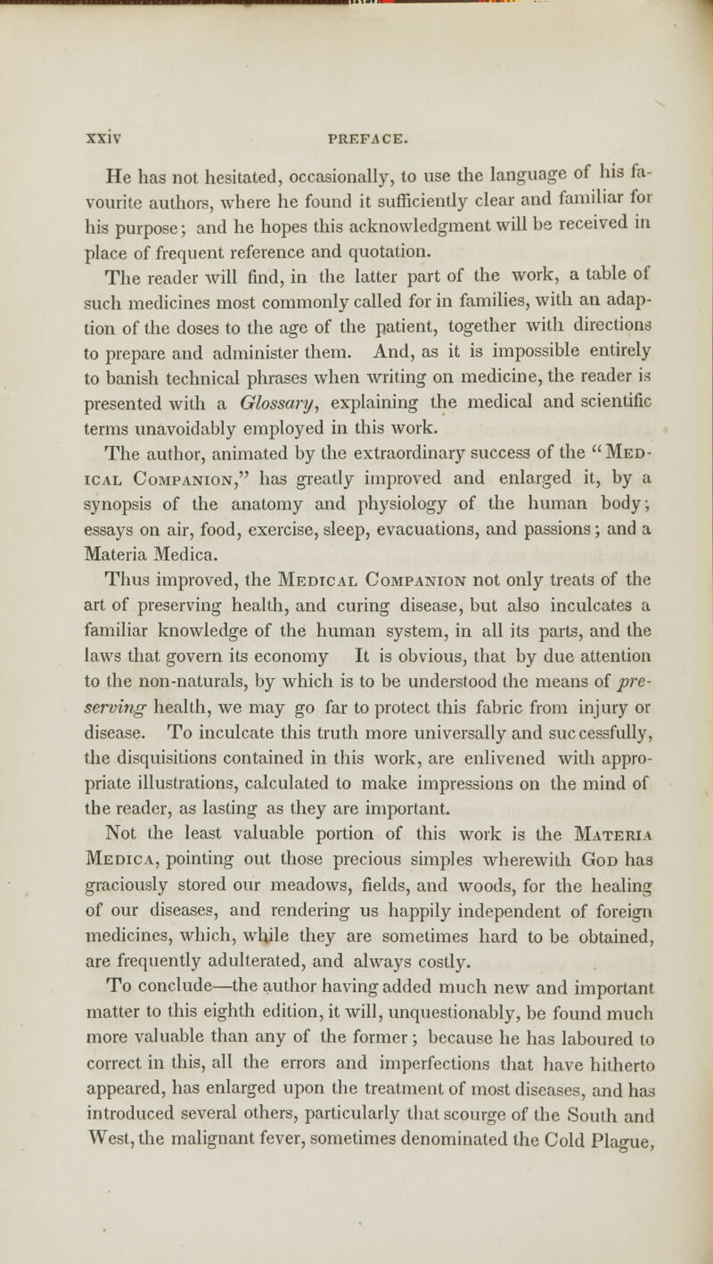 He has not hesitated, occasionally, to use the language of his fa- vourite authors, where he found it sufficiently clear and familiar for his purpose; and he hopes this acknowledgment will be received in place of frequent reference and quotation. The reader will find, in the latter part of the work, a table of such medicines most commonly called for in families, with an adap- tion of the doses to the age of the patient, together with directions to prepare and administer them. And, as it is impossible entirely to banish technical phrases when writing on medicine, the reader is presented with a Glossary, explaining the medical and scientific terms unavoidably employed in this work. The author, animated by the extraordinary success of the Med- ical Companion, has greatly improved and enlarged it, by a synopsis of the anatomy and physiology of the human body; essays on air, food, exercise, sleep, evacuations, and passions; and a Materia Medica. Thus improved, the Medical Companion not only treats of the art of preserving health, and curing disease, but also inculcates a familiar knowledge of the human system, in all its parts, and the laws that govern its economy It is obvious, that by due attention to the non-naturals, by which is to be understood the means of pre- serving health, we may go far to protect this fabric from injury or disease. To inculcate this truth more universally and successfully, the disquisitions contained in this work, are enlivened with appro- priate illustrations, calculated to make impressions on the mind of the reader, as lasting as they are important. Not the least valuable portion of this work is the Materia Medica, pointing out those precious simples wherewith God has graciously stored our meadows, fields, and woods, for the healing of our diseases, and rendering us happily independent of foreign medicines, which, while they are sometimes hard to be obtained, are frequently adulterated, and always costly. To conclude—the author having added much new and important matter to this eighth edition, it will, unquestionably, be found much more valuable than any of the former; because he has laboured to correct in this, all the errors and imperfections that have hitherto appeared, has enlarged upon the treatment of most diseases, and has introduced several others, particularly that scourge of the South and West, the malignant fever, sometimes denominated the Cold Plague,