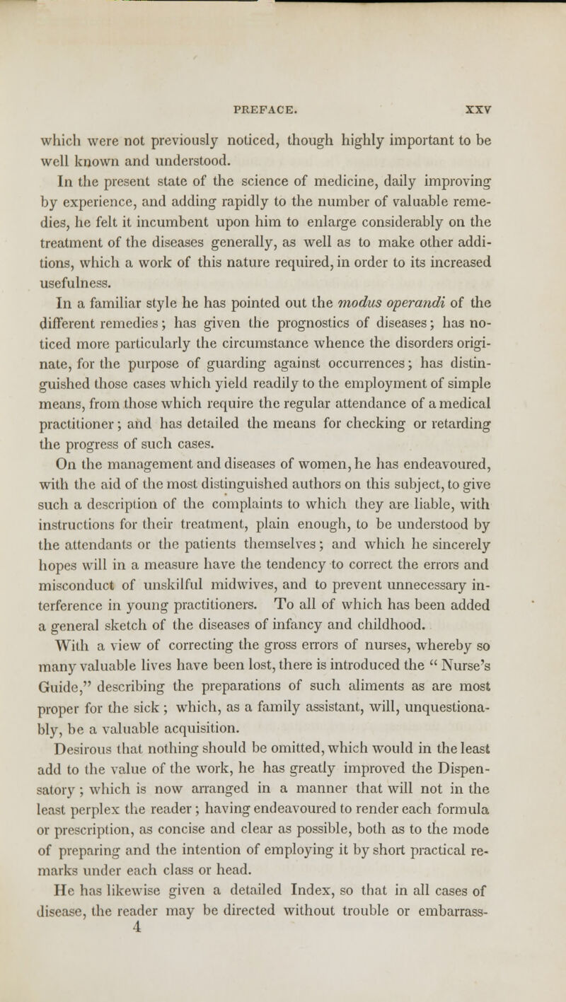 which were not previously noticed, though highly important to be well known and understood. In the present state of the science of medicine, daily improving by experience, and adding rapidly to the number of valuable reme- dies, he felt it incumbent upon him to enlarge considerably on the treatment of the diseases generally, as well as to make other addi- tions, which a work of this nature required, in order to its increased usefulness. In a familiar style he has pointed out the modus operandi of the different remedies; has given the prognostics of diseases; has no- ticed more particularly the circumstance whence the disorders origi- nate, for the purpose of guarding against occurrences; has distin- guished those cases which yield readily to the employment of simple means, from those which require the regular attendance of a medical practitioner; and has detailed the means for checking or retarding the progress of such cases. On the management and diseases of women, he has endeavoured, with the aid of the most distinguished authors on this subject, to give such a description of the complaints to which they are liable, with instructions for their treatment, plain enough, to be understood by the attendants or the patients themselves; and which he sincerely hopes will in a measure have the tendency to correct the errors and misconduct of unskilful midwives, and to prevent unnecessary in- terference in young practitioners. To all of which has been added a general sketch of the diseases of infancy and childhood. With a view of correcting the gross errors of nurses, whereby so many valuable lives have been lost, there is introduced the  Nurse's Guide, describing the preparations of such aliments as are most proper for the sick ; which, as a family assistant, will, unquestiona- bly, be a valuable acquisition. Desirous that nothing should be omitted, which would in the least add to the value of the work, he has greatly improved the Dispen- satory ; which is now arranged in a manner that will not in the least perplex the reader; having endeavoured to render each formula or prescription, as concise and clear as possible, both as to the mode of preparing and the intention of employing it by short practical re- marks under each class or head. He has likewise given a detailed Index, so that in all cases of disease, the reader may be directed without trouble or embarrass-