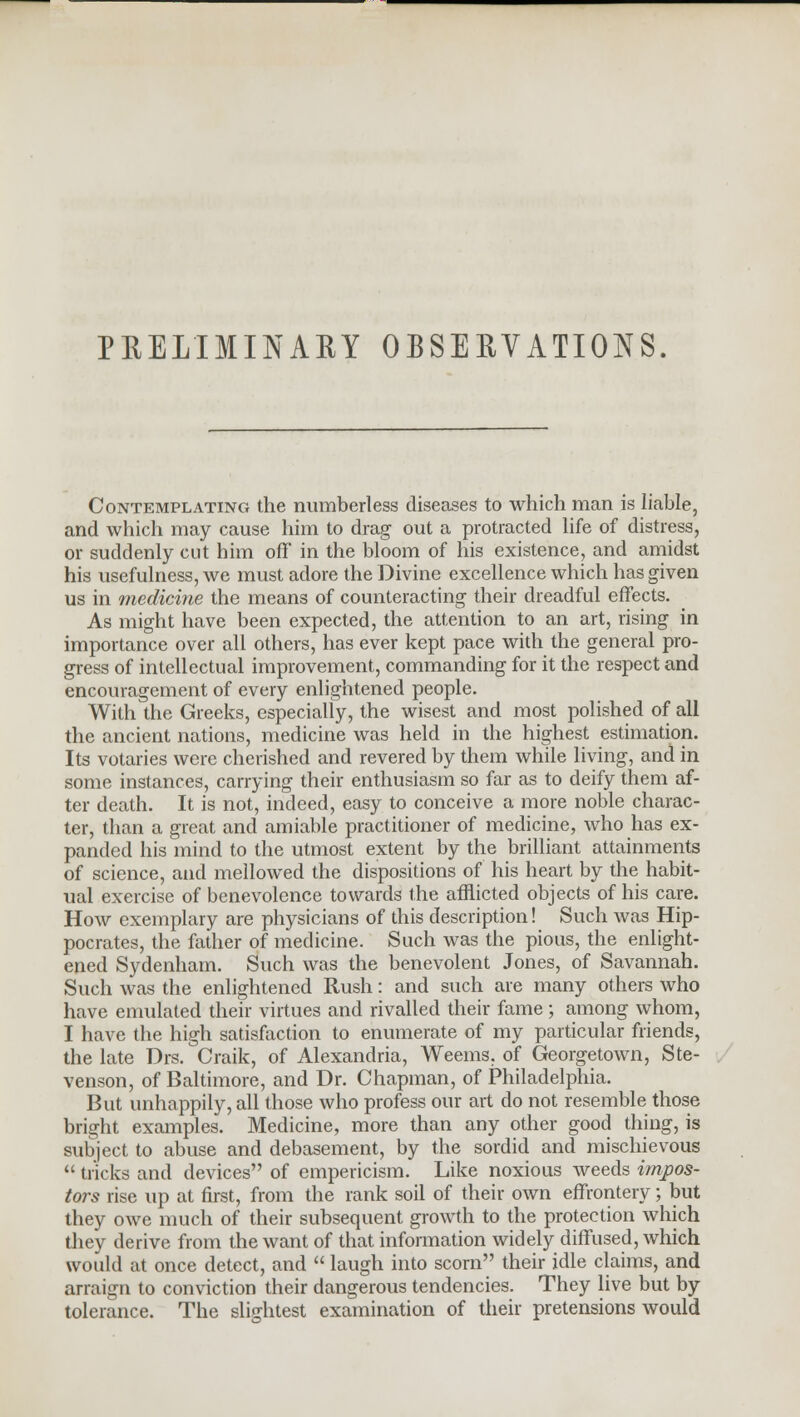 PRELIMINARY OBSERVATIONS. Contemplating the numberless diseases to which man is liable, and which may cause him to drag out a protracted life of distress, or suddenly cut him off in the bloom of his existence, and amidst his usefulness, we must adore the Divine excellence which has given us in medicine the means of counteracting their dreadful effects. As might have been expected, the attention to an art, rising in importance over all others, has ever kept pace with the general pro- gress of intellectual improvement, commanding for it the respect and encouragement of every enlightened people. With the Greeks, especially, the wisest and most polished of all the ancient nations, medicine was held in the highest estimation. Its votaries were cherished and revered by them while living, and in some instances, carrying their enthusiasm so far as to deify them af- ter death. It is not, indeed, easy to conceive a more noble charac- ter, than a great and amiable practitioner of medicine, who has ex- panded his mind to the utmost extent by the brilliant attainments of science, and mellowed the dispositions of his heart by the habit- ual exercise of benevolence towards the afflicted objects of his care. How exemplary are physicians of this description! Such was Hip- pocrates, the father of medicine. Such was the pious, the enlight- ened Sydenham. Such was the benevolent Jones, of Savannah. Such was the enlightened Rush: and such are many others who have emulated their virtues and rivalled their fame; among whom, I have the high satisfaction to enumerate of my particular friends, the late Drs. Craik, of Alexandria, Weems. of Georgetown, Ste- venson, of Baltimore, and Dr. Chapman, of Philadelphia. But unhappily, all those who profess our art do not resemble those bright examples. Medicine, more than any other good thing, is subject to abuse and debasement, by the sordid and mischievous  tricks and devices of empericism. Like noxious weeds impos- tors rise up at first, from the rank soil of their own effrontery; but they owe much of their subsequent growth to the protection which they derive from the want of that information widely diffused, which would at once detect, and  laugh into scorn their idle claims, and arraign to conviction their dangerous tendencies. They live but by tolerance. The slightest examination of their pretensions would