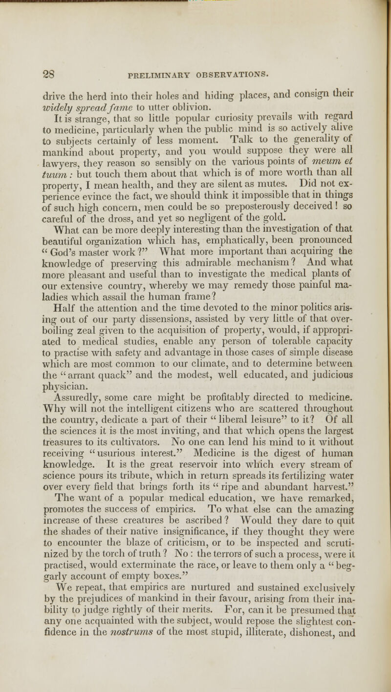 drive the herd into their holes and hiding places, and consign their widely spread fame to utter oblivion. It is strange, that so little popular curiosity prevails with regard to medicine, particularly when the public mind is so actively alive to subjects certainly of less moment. Talk to the generality of mankind about property, and you would suppose they were all lawyers, they reason so sensibly on the various points of meum et tuum: but touch them about that which is of more worth than all property, I mean health, and they are silent as mutes. Did not ex- perience evince the fact, we should think it impossible that in things of such high concern, men could be so preposterously deceived! so careful of the dross, and yet so negligent of the gold. What can be more deeply interesting than the investigation of that beautiful organization which has, emphatically, been pronounced  God's master work ? What more important than acquiring the knowledge of preserving this admirable mechanism ? And what more pleasant and useful than to investigate the medical plants of our extensive country, whereby we may remedy those painful ma- ladies which assail the human frame? Half the attention and the time devoted to the minor politics aris- ing out of our party dissensions, assisted by very little of that over- boiling zeal given to the acquisition of property, would, if appropri- ated to medical studies, enable any person of tolerable capacity to practise with safety and advantage in those cases of simple disease which are most common to our climate, and to determine between the arrant quack and the modest, well educated, and judicious physician. Assuredly, some care might be profitably directed to medicine. Why will not the intelligent citizens who are scattered throughout the country, dedicate a part of their  liberal leisure to it? Of all the sciences it is the most inviting, and that which opens the largest treasures to its cultivators. No one can lend his mind to it without receiving usurious interest. Medicine is the digest of human knowledge. It is the great reservoir into which every stream of science pours its tribute, which in return spreads its fertilizing water over every field that brings forth its  ripe and abundant harvest. The want of a popular medical education, we have remarked, promotes the success of empirics. To what else can the amazing increase of these creatures be ascribed ? Would they dare to quit the shades of their native insignificance, if they thought they were to encounter the blaze of criticism, or to be inspected and scruti- nized by the torch of truth ? No : the terrors of such a process, were it practised, would exterminate the race, or leave to them only a  beg- garly account of empty boxes. We repeat, that empirics are nurtured and sustained exclusively by the prejudices of mankind in their favour, arising from their ina- bility to judge rightly of their merits. For, can it be presumed that any one acquainted with the subject, would repose the slightest con- fidence in the nostrums of the most stupid, illiterate, dishonest, and