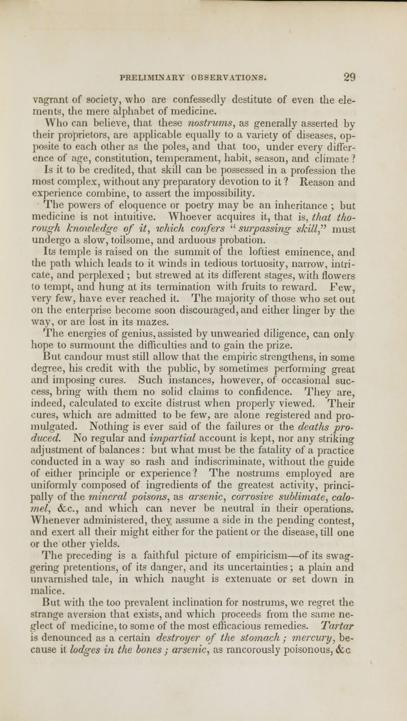 vagrant of society, who are confessedly destitute of even the ele- ments, the mere alphabet of medicine. Who can believe, that these nostrums, as generally asserted by their proprietors, are applicable equally to a variety of diseases, op- posite to each other as the poles, and that too, under every differ- ence of age, constitution, temperament, habit, season, and climate ? Is it to be credited, that skill can be possessed in a profession the most complex, without any preparatory devotion to it ? Reason and experience combine, to assert the impossibility. The powers of eloquence or poetry may be an inheritance ; but medicine is not intuitive. Whoever acquires it, that is, that tho- rough knowledge of it, which confers  surpassing skUl/} must undergo a slow, toilsome, and arduous probation. Its temple is raised on the summit of the loftiest eminence, and the path which leads to it winds in tedious tortuosity, narrow, intri- cate, and perplexed ; but strewed at its different stages, with flowers to tempt, and hung at its termination with fruits to reward. Few, very few, have ever reached it. The majority of those who set out on the enterprise become soon discouraged, and either linger by the way, or are lost in its mazes. The energies of genius, assisted by unwearied diligence, can only hope to surmount the difficulties and to gain the prize. But candour must still allow that the empiric strengthens, in some degree, his credit with the public, by sometimes performing great and imposing cures. Such instances, however, of occasional suc- cess, bring with them no solid claims to confidence. They are, indeed, calculated to excite distrust when properly viewed. Their cures, which are admitted to be few, are alone registered and pro- mulgated. Nothing is ever said of the failures or the deaths pro- duced. No regular and impartial account is kept, nor any striking adjustment of balances: but what must be the fatality of a practice conducted in a way so rash and indiscriminate, without the guide of either principle or experience? The nostrums employed are uniformly composed of ingredients of the greatest activity, princi- pally of the mineral poisons, as arsenic, corrosive sublimate, calo- mel, &c, and which can never be neutral in their operations. Whenever administered, they assume a side in the pending contest, and exert all their might either for the patient or the disease, till one or the other yields. The preceding is a faithful picture of empiricism—of its swag- gering pretentions, of its danger, and its uncertainties; a plain and unvarnished tale, in which naught is extenuate or set down in malice. But with the too prevalent inclination for nostrums, we regret the strange aversion that exists, and which proceeds from the same ne- glect of medicine, to some of the most efficacious remedies. Tartar is denounced as a certain destroyer of the stomach ; mercury, be- cause it lodges in the bones ; arsenic, as rancorously poisonous, dec