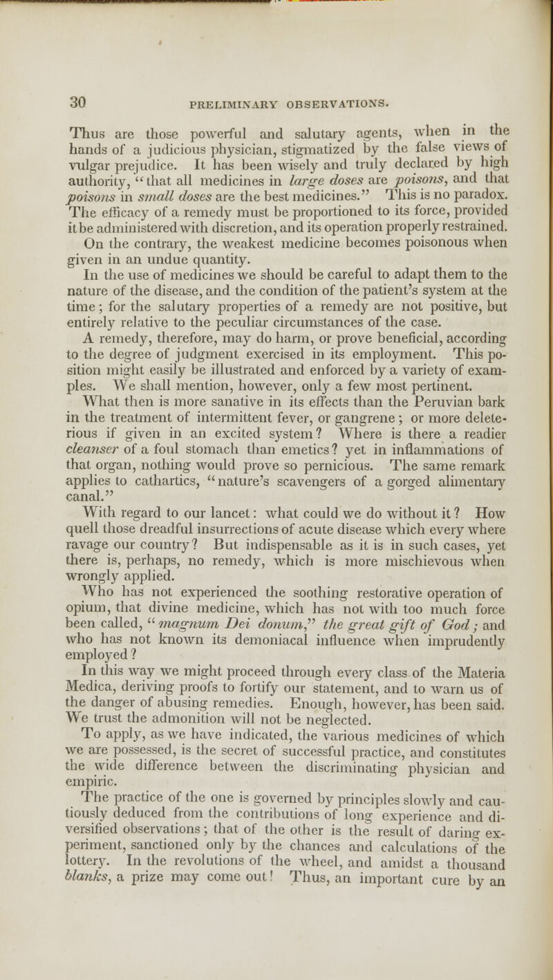 Thus are those powerful and salutary agents, when in the hands of a judicious physician, stigmatized by the false views of vulgar prejudice. It has been wisely and truly declared by high authority,  that all medicines in large doses are poisons, and that poisons in small doses are the best medicines. This is no paradox. The efficacy of a remedy must be proportioned to its force, provided it be administered with discretion, and its operation properly restrained. On the contrary, the weakest medicine becomes poisonous when given in an undue quantity. In the use of medicines we should be careful to adapt them to the nature of the disease, and the condition of the patient's system at the time; for the sal utary properties of a remedy are not positive, but entirely relative to the peculiar circumstances of the case. A remedy, therefore, may do harm, or prove beneficial, according to the degree of judgment exercised in its employment. This po- sition might easily be illustrated and enforced by a variety of exam- ples. We shall mention, however, only a few most pertinent. What then is more sanative in its effects than the Peruvian bark in the treatment of intermittent fever, or gangrene ; or more delete- rious if given in an excited system? Where is there a readier cleanser of a foul stomach than emetics? yet in inflammations of that organ, nothing would prove so pernicious. The same remark applies to cathartics,  nature's scavengers of a gorged alimentary canal. With regard to our lancet: what could we do without it ? How quell those dreadful insurrections of acute disease which every where ravage our country? But indispensable as it is in such cases, yet there is, perhaps, no remedy, which is more mischievous when wrongly applied. Who has not experienced the soothing restorative operation of opium, that divine medicine, which has not with too much force been called, magnum Dei donum, the great gift of God; and who has not known its demoniacal influence when imprudently employed ? In this way we might proceed through every class of the Materia Medica, deriving proofs to fortify our statement, and to Avarn us of the danger of abusing remedies. Enough, however, has been said. We trust the admonition will not be neglected. To apply, as we have indicated, the various medicines of which we are possessed, is the secret of successful practice, and constitutes the wide difference between the discriminating physician and empiric. The practice of the one is governed by principles slowly and cau- tiously deduced from the contributions of long experience and di- versified observations; that of the other is the result of daring ex- periment, sanctioned only by the chances and calculations of the lottery. In the revolutions of the wheel, and amidst a thousand blanks, a prize may come out! Thus, an important cure by an