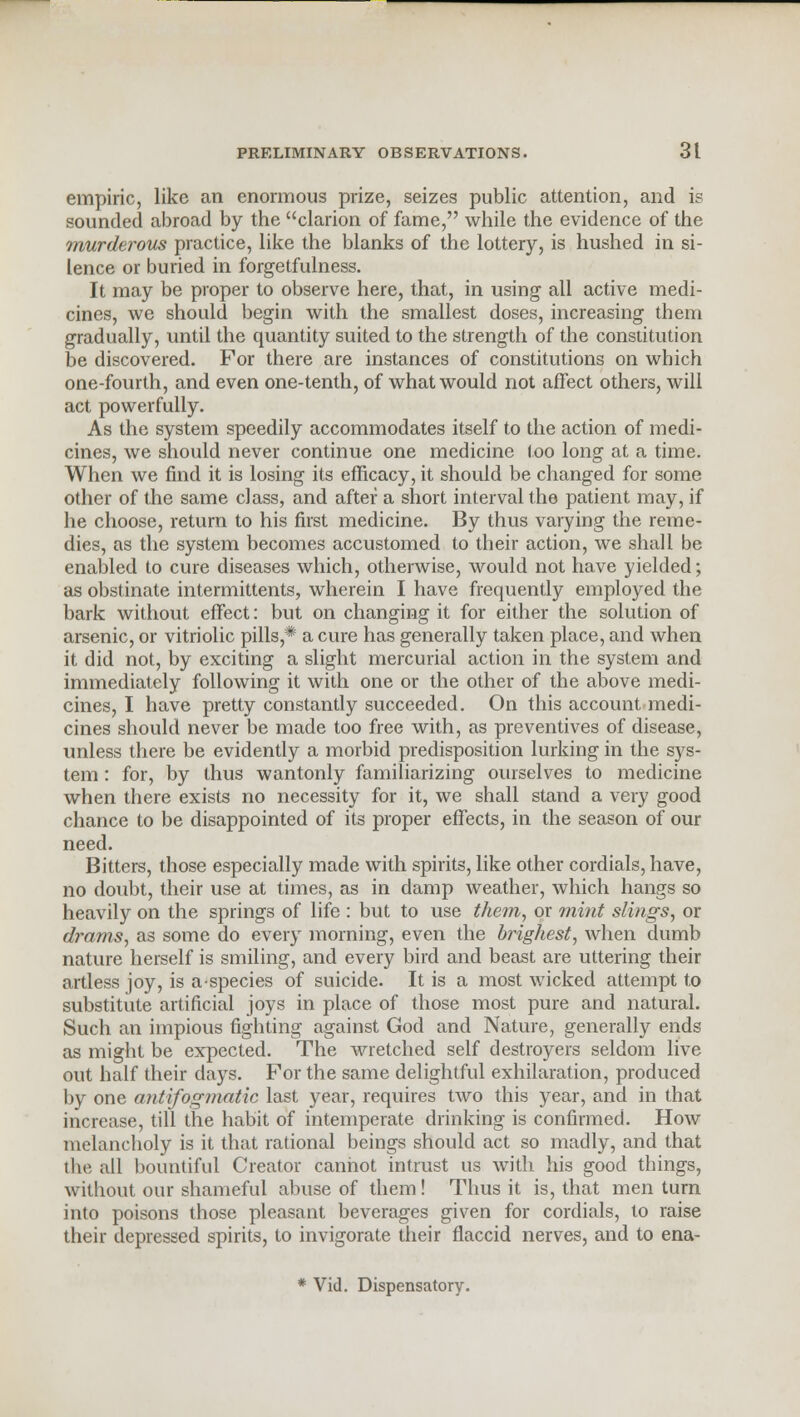 empiric, like an enormous prize, seizes public attention, and is sounded abroad by the clarion of fame, while the evidence of the murderous practice, like the blanks of the lottery, is hushed in si- lence or buried in forgetfulness. It may be proper to observe here, that, in using all active medi- cines, we should begin with the smallest doses, increasing them gradually, until the quantity suited to the strength of the constitution be discovered. For there are instances of constitutions on which one-fourth, and even one-tenth, of what would not affect others, will act powerfully. As the system speedily accommodates itself to the action of medi- cines, we should never continue one medicine too long at a time. When we find it is losing its efficacy, it should be changed for some other of the same class, and after a short interval the patient may, if he choose, return to his first medicine. By thus varying the reme- dies, as the system becomes accustomed to their action, we shall be enabled to cure diseases which, otherwise, would not have yielded; as obstinate intermittents, wherein I have frequently employed the bark without effect: but on changing it for either the solution of arsenic, or vitriolic pills,* a cure has generally taken place, and when it did not, by exciting a slight mercurial action in the system and immediately following it with one or the other of the above medi- cines, I have pretty constantly succeeded. On this account medi- cines should never be made too free with, as preventives of disease, unless there be evidently a morbid predisposition lurking in the sys- tem : for, by thus wantonly familiarizing ourselves to medicine when there exists no necessity for it, we shall stand a very good chance to be disappointed of its proper effects, in the season of our need. Bitters, those especially made with spirits, like other cordials, have, no doubt, their use at times, as in damp weather, which hangs so heavily on the springs of life : but to use them, or mint slings, or drams, as some do every morning, even the brighest, when dumb nature herself is smiling, and every bird and beast are uttering their artless joy, is aspecies of suicide. It is a most wicked attempt to substitute artificial joys in place of those most pure and natural. Such an impious fighting against God and Nature, generally ends as might be expected. The wretched self destroyers seldom live out half their days. For the same delightful exhilaration, produced by one antifogmatic last year, requires two this year, and in that increase, till the habit of intemperate drinking is confirmed. How melancholy is it that rational beings should act so madly, and that the all bountiful Creator cannot intrust us with his good things, without our shameful abuse of them! Thus it is, that men turn into poisons those pleasant beverages given for cordials, to raise their depressed spirits, to invigorate their flaccid nerves, and to ena- * Vid. Dispensatory.