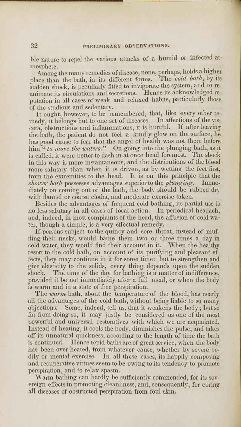 ble nature to repel the various attacks of a humid or infected at- mosphere. Among the many remedies of disease, none, perhaps, holds a higher place than the bath, in its different forms. The cold bath, by its sudden shock, is peculiarly fitted to invigorate the system, and to re- animate its circulations and secretions. Hence its acknowledged re- putation in all cases of weak and relaxed habits, particularly those of the studious and sedentary. It ought, however, to be remembered, that, like every other re- medy, it belongs but to one set of diseases. In affections of the vis- cera, obstructions and inflammations, it is hurtful. If after leaving the bath, the patient do not feel a kindly glow on the surface, he has good cause to fear that the angel of health was not there before him  to move the waters. On going into the plunging bath, as it is called, it were better to dash in at once head foremost. The shock in this way is more instantaneous, and the distributions of the blood more salutary than when it is driven, as by wetting the feet first, from the extremities to the head. It is on this principle that the shower bath possesses advantages superior to the plunging. Imme- diately on coming out of the bath, the body should be rubbed dry with flannel or coarse cloths, and moderate exercise taken. Besides the advantages of frequent cold bathing, its partial use is no less salutary in all cases of local action. In periodical headach, and, indeed, in most complaints of the head, the affusion of cold wa- ter, though a simple, is a very effectual remedy. If persons subject to the quincy and sore throat, instead of muf- fling their necks, would bathe them two or three times a day in cold water, they would find their account in it. When the healthy resort to the cold bath, on account of its purifying and pleasant ef- fects, they may continue in it for some time: but to strengthen and give elasticity to the solids, every thing depends upon the sudden shock. The time of the day for bathing is a matter of indifference, provided it be not immediately after a full meal, or when the body is warm and in a state of free perspiration. The warm bath, about the temperature of the blood, has nearly all the advantages of the cold bath, without being liable to so many objections. Some, indeed, tell us, that it weakens the body; but so far from doing so, it may justly be considered as one of the most powerful and universal restoratives with which we are acquainted. Instead of heating, it cools the body, diminishes the pulse, and takes off its unnatural quickness, according to the length of time the bath is continued. Hence tepid baths are of great service, when the body has been over-heated, from whatever cause, whether by severe bo- dily or mental exercise. In all these cases, its happily composing and recuperative virtues seem to be owing to its tendency to promote perspiration, and to relax spasm. Warm bathing can hardly be sufficiently commended, for its sov- ereign effects in promoting cleanliness, and, consequently, for curing all diseases of obstructed perspiration from foul skin.