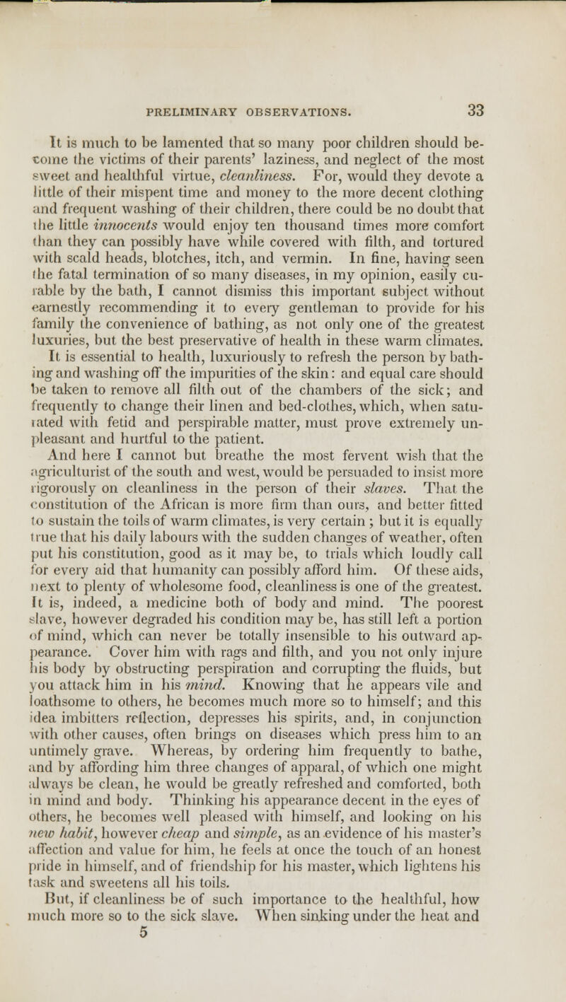 It is much to be lamented that so many poor children should be- come the victims of their parents' laziness, and neglect of the most sweet and healthful virtue, cleanliness. For, would they devote a little of their mispent time and money to the more decent clothing and frequent washing of their children, there could be no doubt that the little innocents would enjoy ten thousand times more comfort than they can possibly have while covered with filth, and tortured with scald heads, blotches, itch, and vermin. In fine, having seen the fatal termination of so many diseases, in my opinion, easily cu- rable by the bath, I cannot dismiss this important subject without earnestly recommending it to every gentleman to provide for his family the convenience of bathing, as not only one of the greatest luxuries, but the best preservative of health in these warm climates. It is essential to health, luxuriously to refresh the person by bath- ing and washing off the impurities of the skin: and equal care should be taken to remove all filth out of the chambers of the sick; and frequently to change their linen and bed-clothes, which, when satu- tated with fetid and perspirable matter, must prove extremely un- pleasant and hurtful to the patient. And here I cannot but breathe the most fervent wish that the agriculturist of the south and west, would be persuaded to insist more rigorously on cleanliness in the person of their slaves. That the constitution of the African is more firm than ours, and better fitted to sustain the toils of warm climates, is very certain ; but it is equally true that his daily labours with the sudden changes of weather, often put his constitution, good as it may be, to trials which loudly call for every aid that humanity can possibly afford him. Of these aids, next to plenty of wholesome food, cleanliness is one of the greatest. It is, indeed, a medicine both of body and mind. The poorest slave, however degraded his condition may be, has still left a portion <»f mind, which can never be totally insensible to his outward ap^ pearance. Cover him with rags and filth, and you not only injure his body by obstructing perspiration and corrupting the fluids, but you attack him in his mind. Knowing that he appears vile and loathsome to others, he becomes much more so to himself; and this idea imbitters reflection, depresses his spirits, and, in conjunction with other causes, often brings on diseases which press him to an untimely grave. Whereas, by ordering him frequently to bathe, and by affording him three changes of apparal, of which one might always be clean, he would be greatly refreshed and comforted, both in mind and body. Thinking his appearance decent in the eyes of others, he becomes well pleased with himself, and looking on his new habit, however cheap and simple, as an evidence of his master's affection and value for him, he feels at once the touch of an honest pride in himself, and of friendship for his master, which lightens his task and sweetens all his toils. But, if cleanliness be of such importance to the healthful, how much more so to the sick slave. When sinking under the heat and 5
