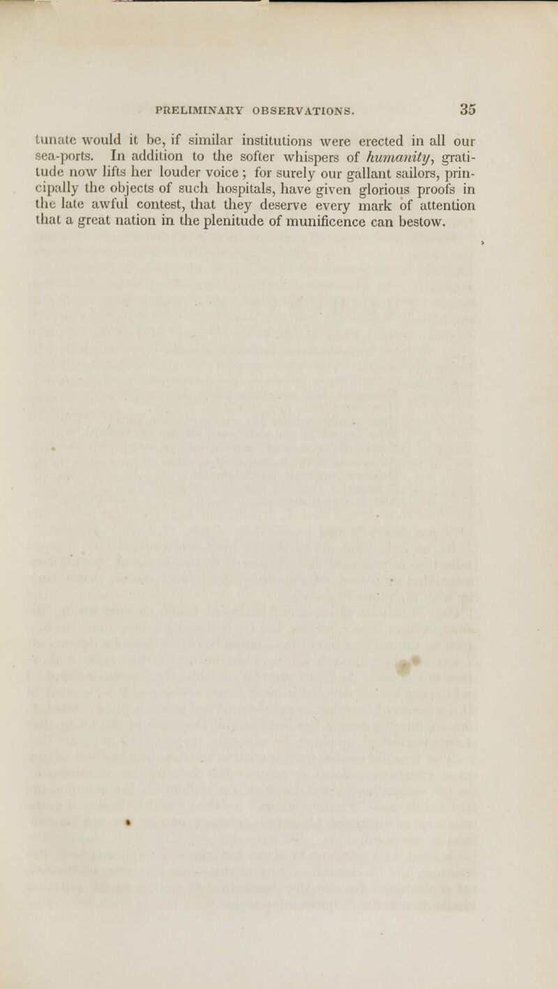tunate would it be, if similar institutions were erected in all our sea-ports. In addition to the softer whispers of humanity, grati- tude now lifts her louder voice ; for surely our gallant sailors, prin- cipally the objects of such hospitals, have given glorious proofs in the late awful contest, that they deserve every mark of attention that a great nation in the plenitude of munificence can bestow.