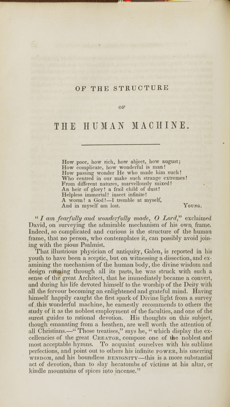 OF THE STRUCTURE OF THE HUMAN MACHINE How poor, how rich, how abject, how august; How complicate, how wonderful is man! How passing wonder He who made him such! Who centred in our make such strange extremes! From different natures, marvellously mixed! An heir of glory! a frail child of dust! Helpless immortal! insect infinite! A worm! a God!—I tremble at myself, And in myself am lost. Young.  / am fearfully and wonderfully made, O Lord exclaimed David, on surveying the admirable mechanism of his own frame. Indeed, so complicated and curious is the structure of the human frame, that no person, who contemplates it, can possibly avoid join- ing with the pious Psalmist. That illustrious physician of antiquity, Galen, is reported in his youth to have been a sceptic, but on witnessing a dissection, and ex- amining the mechanism of the human body, the divine wisdom and design running through all its parts, he was struck with such a sense of the great Architect, that he immediately became a convert, and during his life devoted himself to the worship of the Deity with all the fervour becoming an enlightened and grateful mind. Having himself happily caught the first spark of Divine light from a survey of this wonderful machine, he earnestly recommends to others the study of it as the noblest employment of the faculties, and one of the surest guides to rational devotion. His thoughts on this subject, though emanating from a heathen, are well worth the attention of all Christians.— Those treatises, says he,  which display the ex- cellencies of the great Creator, compose one of the noblest and most acceptable hymns. To acquaint ourselves with his sublime perfections, and point out to others his infinite power, his unerring wisdom, and his boundless benignity—this is a more substantial act of devotion, than to slay hecatombs of victims at his altar, or kindle mountains of spices into incense,