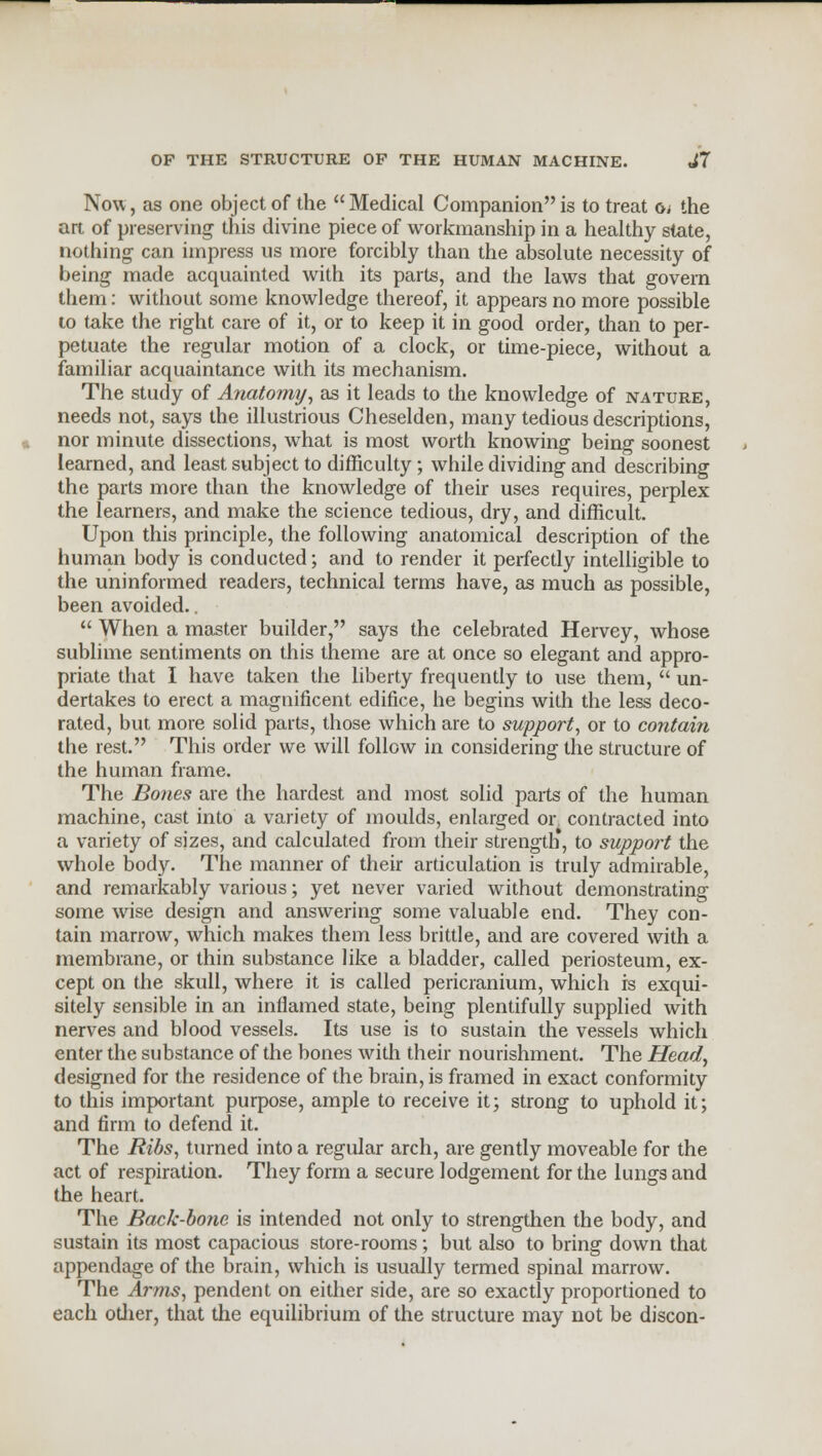 Now, as one object of the Medical Companion is to treat oj the art of preserving this divine piece of workmanship in a healthy slate, nothing can impress us more forcibly than the absolute necessity of being made acquainted with its parts, and the laws that govern them: without some knowledge thereof, it appears no more possible to take the right care of it, or to keep it in good order, than to per- petuate the regular motion of a clock, or time-piece, without a familiar acquaintance with its mechanism. The study of Anatomy, as it leads to the knowledge of nature, needs not, says the illustrious Cheselden, many tedious descriptions, nor minute dissections, what is most worth knowing being soonest learned, and least subject to difficulty; while dividing and describing the parts more than the knowledge of their uses requires, perplex the learners, and make the science tedious, dry, and difficult. Upon this principle, the following anatomical description of the human body is conducted; and to render it perfectly intelligible to the uninformed readers, technical terms have, as much as possible, been avoided..  When a master builder, says the celebrated Hervey, whose sublime sentiments on this theme are at once so elegant and appro- priate that I have taken the liberty frequently to use them,  un- dertakes to erect a magnificent edifice, he begins with the less deco- rated, but more solid parts, those which are to support, or to contain the rest. This order we will follow in considering the structure of the human frame. The Bones are the hardest and most solid parts of the human machine, cast into a variety of moulds, enlarged or contracted into a variety of sizes, and calculated from their strength*, to support the whole body. The manner of their articulation is truly admirable, and remarkably various; yet never varied without demonstrating some wise design and answering some valuable end. They con- tain marrow, which makes them less brittle, and are covered with a membrane, or thin substance like a bladder, called periosteum, ex- cept on the skull, where it is called pericranium, which is exqui- sitely sensible in an inflamed state, being plentifully supplied with nerves and blood vessels. Its use is to sustain the vessels which enter the substance of the bones with their nourishment. The Head, designed for the residence of the brain, is framed in exact conformity to this important purpose, ample to receive it; strong to uphold it; and firm to defend it. The Ribs, turned into a regular arch, are gently moveable for the act of respiration. They form a secure lodgement for the lungs and the heart. The Back-bone is intended not only to strengthen the body, and sustain its most capacious store-rooms; but also to bring down that appendage of the brain, which is usually termed spinal marrow. The Arms, pendent on either side, are so exactly proportioned to each other, that the equilibrium of the structure may not be discon-