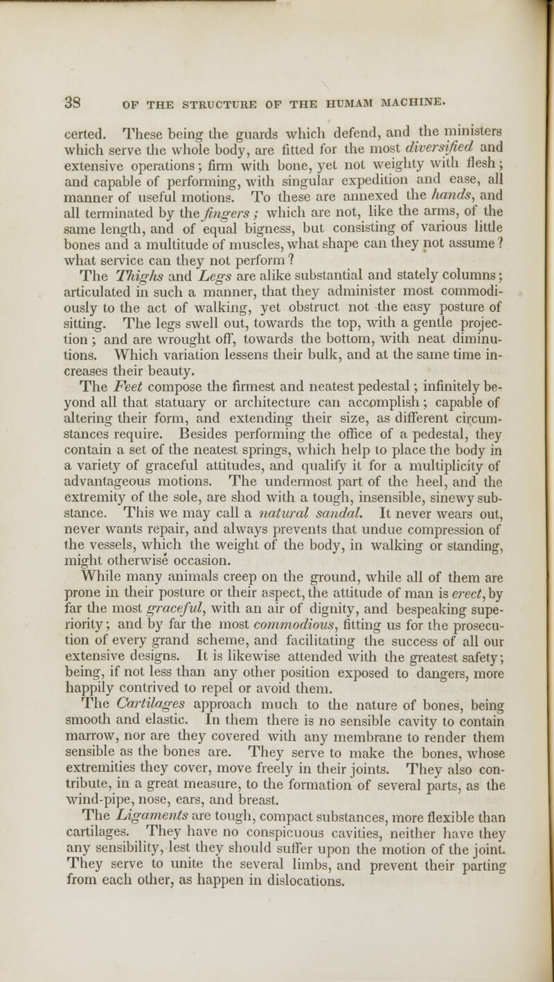 certed. These being the guards which defend, and the ministers which serve the whole body, are fitted for the most diversified and extensive operations; firm with bone, yet not weighty with flesh; and capable of performing, with singular expedition and ease, all manner of useful motions. To these are annexed the /lands, and all terminated by the fingers ; which are not, like the arms, of the same length, and of equal bigness, but consisting of various little bones and a multitude of muscles, what shape can they not assume ? what service can they not perform ? The Thighs and Legs are alike substantial and stately columns; articulated in such a manner, that they administer most commodi- ously to the act of walking, yet obstruct not the easy posture of sitting. The legs swell out, towards the top, with a gentle projec- tion ; and are wrought off, towards the bottom, with neat diminu- tions. Which variation lessens their bulk, and at the same time in- creases their beauty. The Feet compose the firmest and neatest pedestal; infinitely be- yond all that statuary or architecture can accomplish; capable of altering their form, and extending their size, as different circum- stances require. Besides performing the office of a pedestal, they contain a set of the neatest springs, which help to place the body in a variety of graceful attitudes, and qualify it for a multiplicity of advantageous motions. The undermost part of the heel, and the extremity of the sole, are shod with a tough, insensible, sinewy sub- stance. This we may call a natural sandal. It never wears out, never wants repair, and always prevents that undue compression of the vessels, which the weight of the body, in walking or standing, might otherwise occasion. While many animals creep on the ground, while all of them are prone in their posture or their aspect, the attitude of man is erect, by far the most graceful, with an air of dignity, and bespeaking supe- riority ; and by far the most commodious, fitting us for the prosecu- tion of every grand scheme, and facilitating the success of all our extensive designs. It is likewise attended with the greatest safety; being, if not less than any other position exposed to dangers, more happily contrived to repel or avoid them. The Cartilages approach much to the nature of bones, being smooth and elastic. In them there is no sensible cavity to contain marrow, nor are they covered with any membrane to render them sensible as the bones are. They serve to make the bones, whose extremities they cover, move freely in their joints. They also con- tribute, in a great measure, to the formation of several parts, as the wind-pipe, nose, ears, and breast. The Ligaments are tough, compact substances, more flexible than cartilages. They have no conspicuous cavities, neither have they any sensibility, lest they should suffer upon the motion of the joint. They serve to unite the several limbs, and prevent their parting from each other, as happen in dislocations.