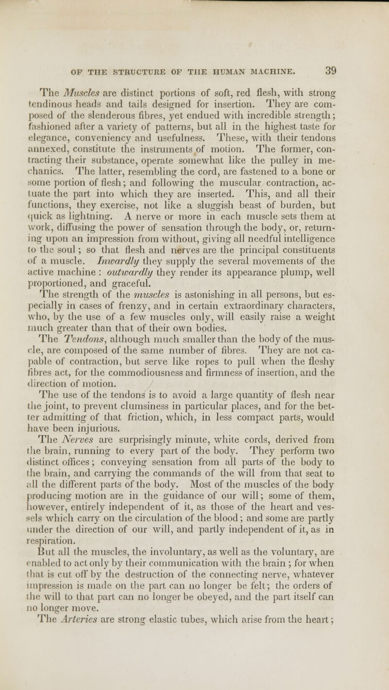 The Muscles are distinct portions of soft, red flesh, with strong tendinous heads and tails designed for insertion. They are com- posed of the slenderous fibres, yet endued with incredible strength; fashioned after a variety of patterns, but all in the highest taste for elegance, conveniency and usefulness. These, with their tendons annexed, constitute the instruments of motion. The former, con- tracting their substance, operate somewhat like the pulley in me- chanics. The latter, resembling the cord, are fastened to a bone or some portion of flesh; and following the muscular contraction, ac- tuate the part into which they are inserted. This, and all their functions, they exercise, not like a sluggish beast of burden, but quick as lightning. A nerve or more in each muscle sets them at work, diffusing the power of sensation through the body, or, return- ing upon an impression from without, giving all needful intelligence to the soul ; so that flesh and nerves are the principal constituents of a muscle. Inwardly they supply the several movements of the active machine : outwardly they render its appearance plump, well proportioned, and graceful. The strength of the muscles is astonishing in all persons, but es- pecially in cases of frenzy, and in certain extraordinary characters, who, by the use of a few muscles only, will easily raise a weight much greater than that of their own bodies. The Tendons, although much smaller than the body of the mus- cle, are composed of the same number of fibres. They are not ca- pable of contraction, but serve like ropes to pull when the fleshy fibres act, for the commodiousness and firmness of insertion, and the direction of motion. The use of the tendons is to avoid a large quantity of flesh near the joint, to prevent clumsiness in particular places, and for the bet- ter admitting of that friction, which, in less compact parts, would have been injurious. The Nerves are surprisingly minute, white cords, derived from the brain, running to every part of the body. They perform two distinct offices; conveying sensation from all parts of the body to the brain, and carrying the commands of the will from that seat to all the different parts of the body. Most of the muscles of the body producing motion are in the guidance of our will; some of them, however, entirely independent of it, as those of the heart and ves- sels which carry on the circulation of the blood; and some are partly under the direction of our will, and partly independent of it, as in respiration. But all the muscles, the involuntary, as well as the voluntary, are enabled to act only by their communication with the brain ; for when that is cut off by the destruction of the connecting nerve, whatever impression is made on the part can no longer be felt; the orders of the will to that part can no longer be obeyed, and the part itself can no longer move. The Arteries are strong elastic tubes, which arise from the heart;