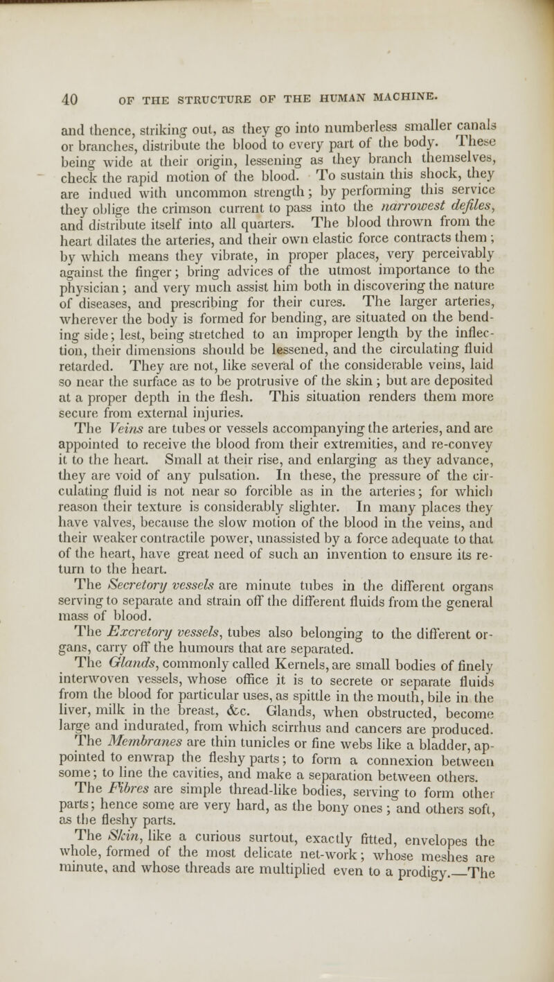 and lhence, striking out, as they go into numberless smaller canals or branches, distribute the blood to every part of the body. These being wide at their origin, lessening as they branch themselves, check the rapid motion of the blood. To sustain this shock, they are indued with uncommon strength; by performing this service they oblige the crimson current to pass into the narrowest defiles, and distribute itself into all quarters. The blood thrown from the heart dilates the arteries, and their own elastic force contracts them ; by which means they vibrate, in proper places, very perceivably against the finger; bring advices of the utmost importance to the physician; and very much assist him both in discovering the nature of diseases, and prescribing for their cures. The larger arteries, wherever the body is formed for bending, are situated on the bend- ing side; lest, being stretched to an improper length by the inflec- tion, their dimensions should be lessened, and the circulating fluid retarded. They are not, like several of the considerable veins, laid so near the surface as to be protrusive of the skin; but are deposited at a proper depth in the flesh. This situation renders them more secure from external injuries. The Veins are tubes or vessels accompanying the arteries, and are appointed to receive the blood from their extremities, and re-convey it to the heart. Small at their rise, and enlarging as they advance, they are void of any pulsation. In these, the pressure of the cir- culating fluid is not near so forcible as in the arteries; for which reason their texture is considerably slighter. In many places they have valves, because the slow motion of the blood in the veins, and their weaker contractile power, unassisted by a force adequate to that of the heart, have great need of such an invention to ensure its re- turn to the heart. The Secretory vessels are minute tubes in the different organs serving to separate and strain off the different fluids from the general mass of blood. The Excretory vessels, tubes also belonging to the different or- gans, carry off the humours that are separated. The Glands, commonly called Kernels, are small bodies of finely interwoven vessels, whose office it is to secrete or separate fluids from the blood for particular uses, as spittle in the mouth, bile in the liver, milk in the breast, &c. Glands, when obstructed, become large and indurated, from which scirrhus and cancers are produced. The Membranes are thin tunicles or fine webs like a bladder, ap- pointed to enwrap the fleshy parts; to form a connexion between some; to line the cavities, and make a separation between others. The Fibres are simple thread-like bodies, serving to form other parts; hence some are very hard, as the bony ones ; and others soft, as the fleshy parts. The S/cin, like a curious surtout, exactly fitted, envelopes the whole, formed of the most delicate net-work; whose meshes are minute, and whose threads are multiplied even to a prodigy. The