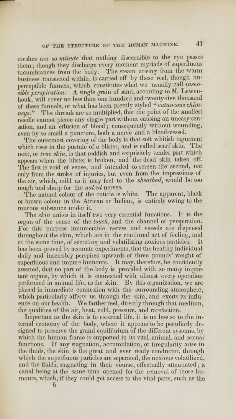 meshes are so minute that nothing discernible to the eye passes them; though they discharge every moment myriads of superfluous incumbrances from the body. The steam arising from the warm business transacted within, is carried off by these real, though im- perceptible funnels, which constitutes what we usually call insen- sible perspiration. A single grain of sand, according to M. Lewen- houk, will cover no less than one hundred and twenty-five thousand of these funnels, or what has been prettily styled cutaneous chim- neys. The threads are so multiplied, that the point of the smallest needle cannot pierce any single part without causing an uneasy sen- sation, and an effusion of blood; consequently without wounding, even by so small a puncture, both a nerve and a blood-vessel. The outermost covering of the body is that soft whitish tegument which rises in the pustule of a blister, and is called scarf skin. The next, or true skin, is that reddish and exquisitely tender part which appears when the blister is broken, and the dead skin taken off. The first is void of sense, and intended to screen the- second, not only from the stroke of injuries, but even from the impressions of the air, which, mild as it may feel to the sheathed, would be too rough and sharp for the naked nerves. The natural colour of the cuticle is white. The apparent, black or brown colour in the African or Indian, is entirely owing to the mucous substance under it. The skin unites in itself two very essential functions. It is the organ of the sense of the touch, and the channel of perspiration. For this purpose innumerable nerves and vessels are dispersed throughout the skin, which are in the continual act of feeling, and at the same time, of secreting and volatilizing noxious particles. It has been proved by accurate experiments, that the healthy individual daily and insensibly perspires upwards of three pounds' weight of superfluous and impure humours. It may, therefore, be confidently asserted, that no part of the body is provided with so many impor- tant organs, by which it is connected with almost every operation performed in animal life, as the skin. By this organization, we are placed in immediate connexion with the surrounding atmosphere, which particularly affects us through the skin, and exerts its influ- ence on our health. We farther feel, directly through that medium, the qualities of the air, heat, cold, pressure, and rarefaction. Important as the skin is to external life, it is no less so to the in- ternal economy of the body, where it appears to be peculiarly de- signed to preserve the grand equilibrium of the different systems, by which the human frame is supported in its vital, animal, and sexual functions. If any stagnation, accumulation, or irregularity arise in the fluids, the skin is the great and ever ready conductor, through which the superfluous particles are separated, the noxious volatilized, and the fluids, stagnating in their course, effectually attenuated; a canal being at the same time opened for the removal of those hu- mours, which, if they could get access to the vital parts, such as the 6
