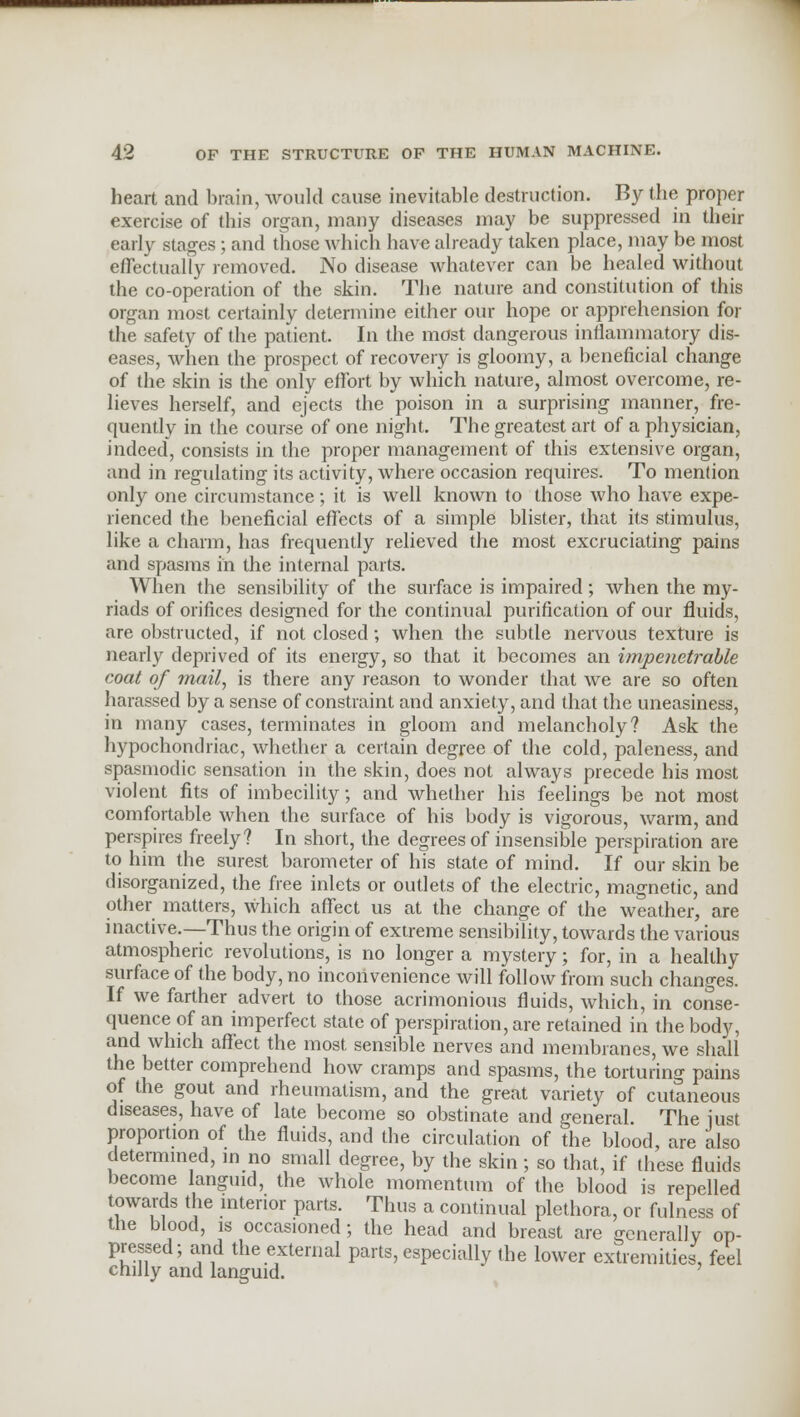 heart and brain, would cause inevitable destruction. By the proper exercise of this organ, many diseases may be suppressed in their early stages; and those which have already taken place, may be most effectually removed. No disease whatever can be healed without the co-operation of the skin. The nature and constitution of this organ most certainly determine either our hope or apprehension for the safety of the patient. In the most dangerous inflammatory dis- eases, when the prospect of recovery is gloomy, a beneficial change of the skin is the only effort by which nature, almost overcome, re- lieves herself, and ejects the poison in a surprising manner, fre- quently in the course of one night. The greatest art of a physician, indeed, consists in the proper management of this extensive organ, and in regulating its activity, where occasion requires. To mention only one circumstance; it is well known to those who have expe- rienced the beneficial effects of a simple blister, that its stimulus, like a charm, has frequently relieved the most excruciating pains and spasms in the internal parts. When the sensibility of the surface is impaired; when the my- riads of orifices designed for the continual purification of our fluids, are obstructed, if not closed; when the subtle nervous texture is nearly deprived of its energy, so that it becomes an impenetrable coat of mail, is there any reason to wonder that we are so often harassed by a sense of constraint and anxiety, and that the uneasiness, in many cases, terminates in gloom and melancholy? Ask the hypochondriac, whether a certain degree of the cold, paleness, and spasmodic sensation in the skin, does not always precede his most violent fits of imbecility; and whether his feelings be not most comfortable when the surface of his body is vigorous, warm, and perspires freely? In short, the degrees of insensible perspiration are to him the surest barometer of his state of mind. If our skin be disorganized, the free inlets or outlets of the electric, magnetic, and other matters, which affect us at the change of the weather, are inactive.—Thus the origin of extreme sensibility, towards the various atmospheric revolutions, is no longer a mystery; for, in a healthy surface of the body, no inconvenience will follow from such changes. If we farther advert to those acrimonious fluids, which, in conse- quence of an imperfect state of perspiration, are retained in the body, and which affect the most sensible nerves and membranes, we shall the better comprehend how cramps and spasms, the torturing pains of the gout and rheumatism, and the great variety of cutaneous diseases, have of late become so obstinate and general The just proportion of the fluids, and the circulation of the blood, are also determined, in no small degree, by the skin; so that, if these fluids become languid, the whole momentum of the blood is repelled towards the interior parts. Thus a continual plethora, or fulness of the blood, is occasioned; the head and breast are generally op- pressed; and the external parts, especially the lower extremities, feel chilly and languid.