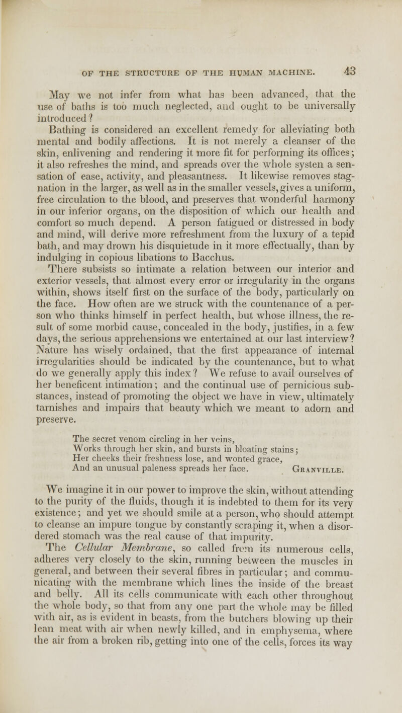 May we not infer from what has been advanced, that the use of baths is too much neglected, and ought to be universally- introduced ? Bathing is considered an excellent remedy for alleviating both mental and bodily affections. It is not merely a cleanser of the skin, enlivening and rendering it more fit for performing its offices; it also refreshes the mind, and spreads over the whole systen a sen- sation of ease, activity, and pleasantness. It likewise removes stag- nation in the larger, as well as in the smaller vessels, gives a uniform, free circulation to the blood, and preserves that wonderful harmony in our inferior organs, on the disposition of which our health and comfort so much depend. A person fatigued or distressed in body and mind, will derive more refreshment from the luxury of a tepid bath, and may drown his disquietude in it more effectually, than by indulging in copious libations to Bacchus. There subsists so intimate a relation between our interior and exterior vessels, that almost every error or irregularity in the organs within, shows itself first on the surface of the body, particularly on the face. How often are we struck with the countenance of a per- son who thinks himself in perfect health, but whose illness, the re- sult of some morbid cause, concealed in the body, justifies, in a few days, the serious apprehensions we entertained at our last interview? Nature has wisely ordained, that the first appearance of internal irregularities should be indicated by the countenance, but to what do we generally apply this index ? We refuse to avail ourselves of her beneficent intimation; and the continual use of pernicious sub- stances, instead of promoting the object we have in view, ultimately tarnishes and impairs that beauty which we meant to adorn and preserve. The secret venom circling in her veins, Works through her skin, and hursts in hloating stains; Her cheeks their freshness lose, and wonted grace, And an unusual paleness spreads her face. Granville. We imagine it in our power to improve the skin, without attending to the purity of the fluids, though it is indebted to them for its very existence; and yet we should smile at a person, who should attempt to cleanse an impure tongue by constantly scraping it, when a disor- dered stomach was the real cause of that impurity. The Cellular Membrane, so called from its numerous cells, adheres very closely to the skin, running between the muscles in general, and between their several fibres in particular; and commu- nicating with the membrane which lines the inside of the breast and belly. All its cells communicate with each other throughout the whole body, so that from any one part the whole may be filled with air, as is evident in beasts, from the butchers blowing up their lean meat with air when newly killed, and in emphysema, where the air from a broken rib, getting into one of the cells, forces its way