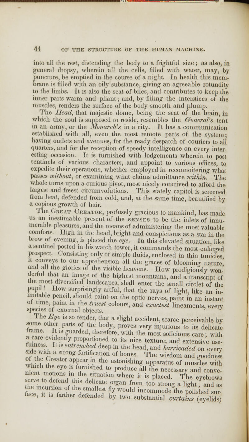 into all the rest, distending the body to a frightful size; as also, in general dropsy, wherein all the cells, filled with water, may, by puncture, be emptied in the course of a night. In health this mem- brane is filled with an oily substance, giving an agreeable rotundity to the limbs. It is also the seat of biles, and contributes to keep the inner parts warm and pliant; and, by filling the interstices of the muscles, renders the surface of the body smooth and plump. The Head, that majestic dome, being the seat of the brain, in which the soul is supposed to reside, resembles the General's tent in an army, or the Monarch's in a city. It has a communication established with all, even the most remote parts of the system; having outlets and avenues, for the ready despatch of couriers to all quarters, and for the reception of speedy intelligence on every inter- esting occasion. It is furnished with lodgements wherein to post sentinels of various characters, and appoint to various offices, to expedite their operations, whether employed in reconnoitering what passes without, or examining what claims admittance within. The whole turns upon a curious pivot, most nicely contrived to afford the largest and freest circumvolutions. This stately capitol is screened from heat, defended from cold, and, at the same time, beautified by a copious growth of hair. The Great Creator, profusely gracious to mankind, has made us an inestimable present of the senses to be the inlets of innu- merable pleasures, and the means of administering the most valuable comforts. High in the head, bright and conspicuous as a star in the brow of evening, is placed the eye. In this elevated situation, like a sentinel posted in his watch tower, it commands the most enlarged prospect. Consisting only of simple fluids, enclosed in thin tunicles it conveys to our apprehension all the graces of blooming nature' and all the glories of the visible heavens. How prodigiously won- derful that an image of the highest mountains, and a transcript of the most diversified landscapes, shall enter the small circlet of the pupil! How surprisingly artful, that the rays of light, like an in- imitable pencil, should paint on the optic nerves, paint in an instant ot time paint m the truest colours, and exactest lineaments, everv species of external objects. ' y The Eye is so tender, that a slight accident, scarce perceivable bv ZZ° l7-PartS °/ thlhody> Proves very injurious to its delicate frame. It is guarded, therefore, with the most solicitous care; with fuZQJlI''t]VroP?m7oned t0 its nice textu,e' and extensive use- 1 1 mtrThld dGep m the head' and barricaded on every of the Cr^r°ng f0rtlficatr of bone*- The wisdom and goodness wh ch the pv. f,TarT ^ Mto™™ng apparatus of muscles with W ™r y ^hed to produce all the necessary and conve- nient motions ,n the situation where it is placed. The eyebrows serve to defend this delicate organ from too strong a light fanUs the incursion of the smallest fly would incommode the polished sup face, it is farther defended by two substantial curtains (eyelids)