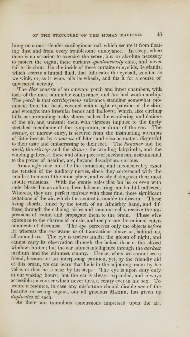 hung on a most slender cartilaginous rod, which secure it from float- ing dust and from every troublesome annoyance. In sleep, when there is no occasion to exercise the sense, but an absolute necessity to protect the organ, these curtains spontaneously close, and never fail to lie shut. On the inside of these curtains or eyelids, lie glands, which secrete a limpid fluid, that lubricates the eyeball, as often as we wink, or, as it were, oils its wheels, and fits it for a course of unwearied activity. The Ear consists of an outward porch and inner chambers, with tools of the most admirable contrivance, and finished workmanship. The porch is that cartilaginous substance standing somewhat pro- minent from the head, covered with a tight expansion of the skin, and wrought into irregular bends and hollows; which, like circling hills, or surrounding rocky shores, collect the wandering undulations of the air, and transmit them with vigorous impulse to the finely stretched membrane of the tympanum, or drum of the ear. The avenue, or narrow entry, is secured from the insinuating attempts of little insects, by a morass of bitter and viscous matter, disgustful to their taste and embarrassing to their feet. The hammer and the anvil, the stirrup and the drum; the winding labyrinths, and the winding galleries; these and other pieces of mechanism, instrumental to the power of hearing, are, beyond description, curious. Amazingly nice must be the formation, and inconceivably exact the tension of the auditory nerves, since they correspond with the smallest tremors of the atmosphere, and easily distinguish their most subtile variations. With the gentle gales that fan us, or even with ruder blasts that assault us, these delicate strings are but little affected. Whereas, they are perfect unisons with those fine, those significant agitations of the air, which the acutest is unable to discern. These living chords, tuned by the touch of an Almighty hand, and dif- fused through the echoing aisles and sonorous cells, receive the im- pressions of sound and propagate them to the brain. These give existence to the charms of music, and reciprocate the rational enter- tainments of discourse. The eye perceives only the objects before it; whereas the ear warns us of transactions above us, behind us, all around us. The eye is useless amidst the gloom of night, and cannot carry its observation through the bolted door or the closed window shutter; but the ear admits intelligence through the darkest medium and the minutest cranny. Hence, when we cannot see a friend, because of an interposing partition, yet, by the friendly aid of this organ, we can learn that he is in the adjoining room by his voice, or that he is near by his steps. The eye is upon duty only in our waking hours; but the ear is always expanded, and always accessible; a courier which never tires, a centry ever in his box. To secure a resource, in case any misfortune should disable one of the hearing or seeing organs, our all gracious Maker, has given us duplicates of each. As there are tremulous concussions impressed upon the air,