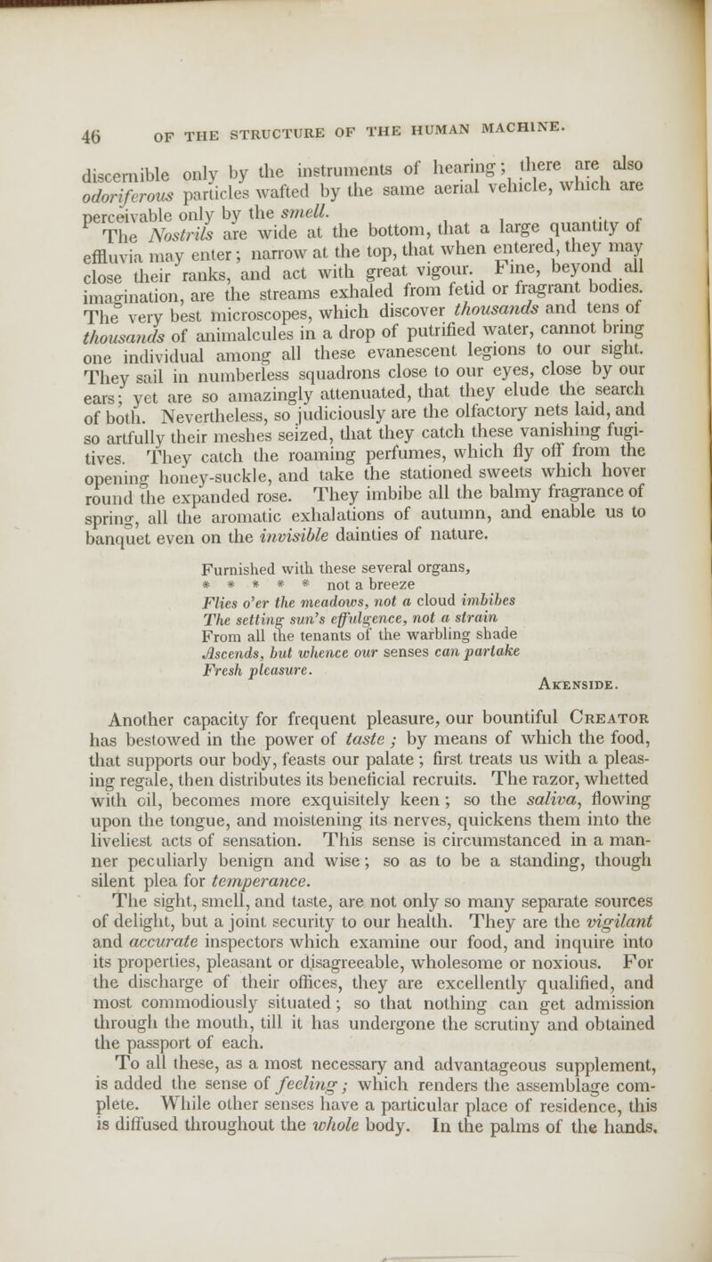 discernible only by the instruments of hearing; there are also odoriferous parades wafted by the same aerial vehicle, which are nerceivable only by the smell. The Nostrils are wide at the bottom, that a large quantity of effluvia may enter; narrow at the top, that when entered they may close their ranks, and act with great vigour hne, beyond all imagination, are the streams exhaled from fetid or fragrant bodies The very best microscopes, which discover thousands and tens of thousands of animalcules in a drop of putrified water, cannot bring one individual among all these evanescent legions to our sight. They sail in numberless squadrons close to our eyes, close by our ears; yet are so amazingly attenuated, that they elude the search of both Nevertheless, so judiciously are the olfactory nets laid, and so artfully their meshes seized, that they catch these vanishing fugi- tives They catch the roaming perfumes, which fly off from the opening honey-suckle, and take the stationed sweets which hover round the expanded rose. They imbibe all the balmy fragrance of spring, all the aromatic exhalations of autumn, and enable us to banquet even on the invisible dainties of nature. Furnished with these several organs, # # * # * not a breeze Flies o'er the meadows, not a cloud imbibes The setting sun's effulgence, not a strain From all the tenants of the warbling shade Ascends, but whence our senses can partake Fresh pleasure. Akenside. Another capacity for frequent pleasure, our bountiful Creator has bestowed in the power of taste; by means of which the food, that supports our body, feasts our palate; first treats us with a pleas- ing regale, then distributes its beneficial recruits. The razor, whetted with oil, becomes more exquisitely keen; so the saliva, flowing upon the tongue, and moistening its nerves, quickens them into the liveliest acts of sensation. This sense is circumstanced in a man- ner peculiarly benign and wise; so as to be a standing, though silent plea for temperance. The sight, smell, and taste, are not only so many separate sources of delight, but a joint security to our health. They are the vigilant and accurate inspectors which examine our food, and inquire into its properties, pleasant or disagreeable, wholesome or noxious. For the discharge of their offices, they are excellently qualified, and most commodiously situated; so that nothing can get admission through the mouth, till it has undergone the scrutiny and obtained the passport of each. To all these, as a most necessary and advantageous supplement, is added the sense of feeling; which renders the assemblage com- plete. While other senses have a particular place of residence, this is diffused throughout the whole body. In the palms of the hands.