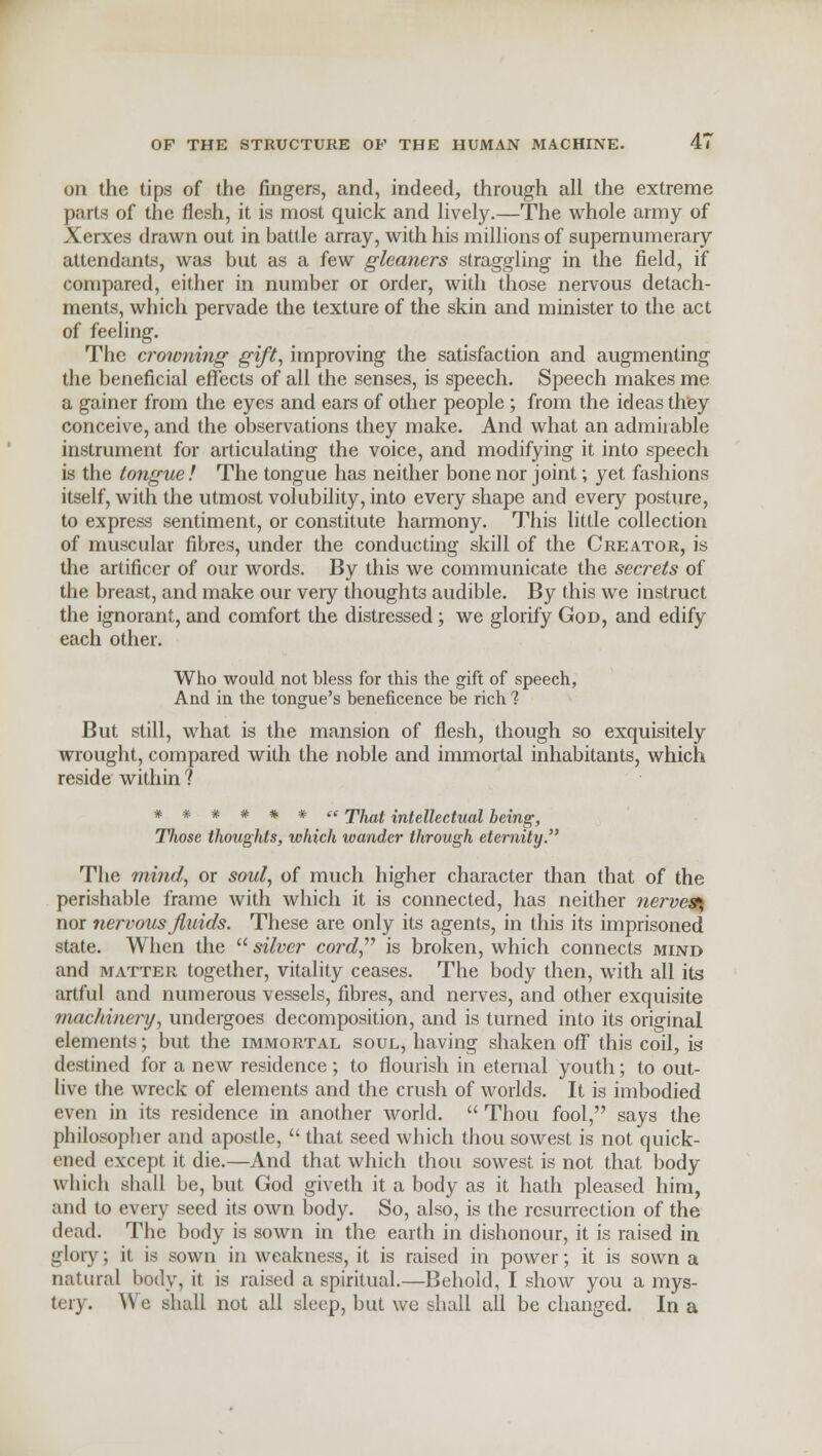 on the tips of the fingers, and, indeed, through all the extreme parts of the flesh, it is most quick and lively.—The whole army of Xerxes drawn out in battle array, with his millions of supernumerary attendants, was but as a few gleaners straggling in the field, if compared, either in number or order, with those nervous detach- ments, which pervade the texture of the skin and minister to the act of feeling. The crowning gift, improving the satisfaction and augmenting the beneficial effects of all the senses, is speech. Speech makes me a gainer from the eyes and ears of other people; from the ideas they conceive, and the observations they make. And what an admirable instrument for articulating the voice, and modifying it into speech is the tongue ! The tongue has neither bone nor joint; yet fashions itself, with the utmost volubility, into every shape and every posture, to express sentiment, or constitute harmony. This little collection of muscular fibres, under the conducting skill of the Creator, is the artificer of our words. By this we communicate the secrets of the breast, and make our veiy thoughts audible. By this we instruct the ignorant, and comfort the distressed ; we glorify God, and edify each other. Who would not bless for this the gift of speech, And in the tongue's beneficence be rich ? But still, what is the mansion of flesh, though so exquisitely wrought, compared with the noble and immortal inhabitants, which reside within ? ****** te jifraf intellectual being, Those thoughts, which wander through eternity. The mind, or soul, of much higher character than that of the perishable frame with which it is connected, has neither nerves-, nor nervous fluids. These are only its agents, in this its imprisoned state. When the  silver cord, is broken, which connects mind and matter together, vitality ceases. The body then, with all its artful and numerous vessels, fibres, and nerves, and other exquisite machine?-j/, undergoes decomposition, and is turned into its original elements; but the immortal soul, having shaken off this coil, is destined for a new residence; to flourish in eternal youth; to out- live the wreck of elements and the crush of worlds. It is imbodied even in its residence in another world.  Thou fool, says the philosopher and apostle,  that seed which thou sowest is not quick- ened except it die.—And that which thou sowest is not that body which shall be, but God giveth it a body as it hath pleased him, and to every seed its own body. So, also, is the resurrection of the dead. The body is sown in the earth in dishonour, it is raised in glory; it is sown in weakness, it is raised in power; it is sown a natural body, it is raised a spiritual.—Behold, I show you a mys- tery. We shall not all sleep, but we shall all be changed. In a