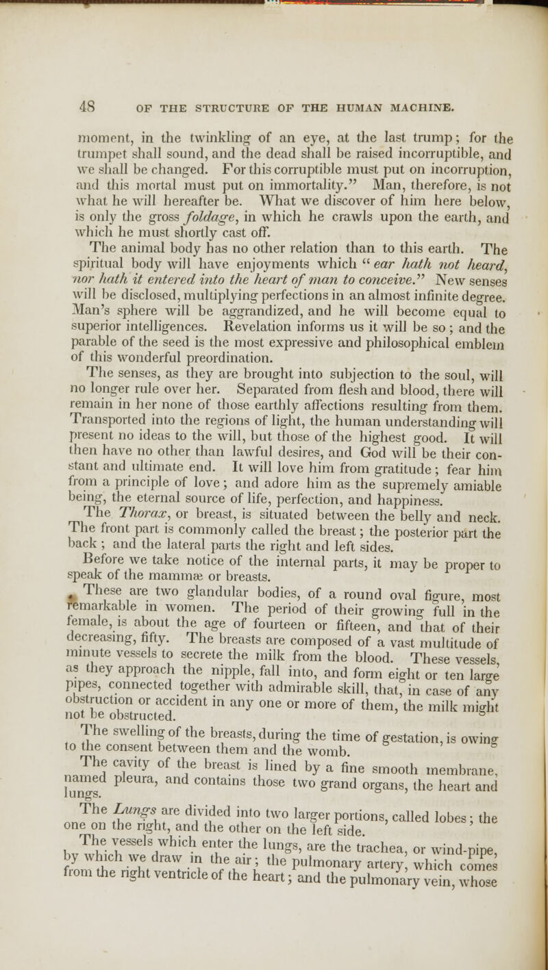 moment, in the twinkling of an eye, at the last trump; for the trumpet shall sound, and the dead shall be raised incorruptible, and we shall be changed. For this corruptible must put on incorruption, and this mortal must put on immortality. Man, therefore, is not what he will hereafter be. What we discover of him here below, is only the gross foldage, in which he crawls upon the earth, and which he must shortly cast off. The animal body has no other relation than to this earth. The spiritual body will have enjoyments which  ear hath not heard, nor hath it entered into the heart of man to conceive. New senses will be disclosed, multiplying perfections in an almost infinite degree. Man's sphere will be aggrandized, and he will become equal to superior intelligences. Revelation informs us it will be so ; and the parable of the seed is the most expressive and philosophical emblem of this wonderful preordination. The senses, as they are brought into subjection to the soul, will no longer rule over her. Separated from flesh and blood, there will remain in her none of those earthly affections resulting from them. Transported into the regions of light, the human understanding will present no ideas to the will, but those of the highest good. It will then have no other than lawful desires, and God will be their con- stant and ultimate end. It will love him from gratitude ; fear him from a principle of love; and adore him as the supremely amiable being, the eternal source of life, perfection, and happiness. The Thorax, or breast, is situated between the belly and neck. The front part is commonly called the breast; the posterior part the back ; and the lateral parts the right and left sides. Before we take notice of the internal parts, it may be proper to speak of the mammae or breasts. These are two glandular bodies, of a round oval figure, most remarkable in women. The period of their growing full in the female, is about the age of fourteen or fifteen, and that of their decreasing, fifty. The breasts are composed of a vast multitude of minute vessels to secrete the milk from the blood. These vessels as they approach the nipple, fall into, and fonn eight or ten larffe pipes, connected together with admirable skill, that, in case of anV obstruction or accident in any one or more of them, the milk miffht not be obstructed. 5 The swelling of the breasts, during the time of gestation, is owing to the consent between them and the womb The cavity of the breast is lined by a fine smooth membrane, named pleura, and contains those two grand organs, the heart and The Lungs-are divided into two larger portions, called lobes; the one on the right, and the other on the left side The vessels which enter the lungs, are the trachea, or wind-pipe by which we draw in the air; the pulmonary artery which co^e from the right ventricle of the heart; and the pulmonary vein, Xe