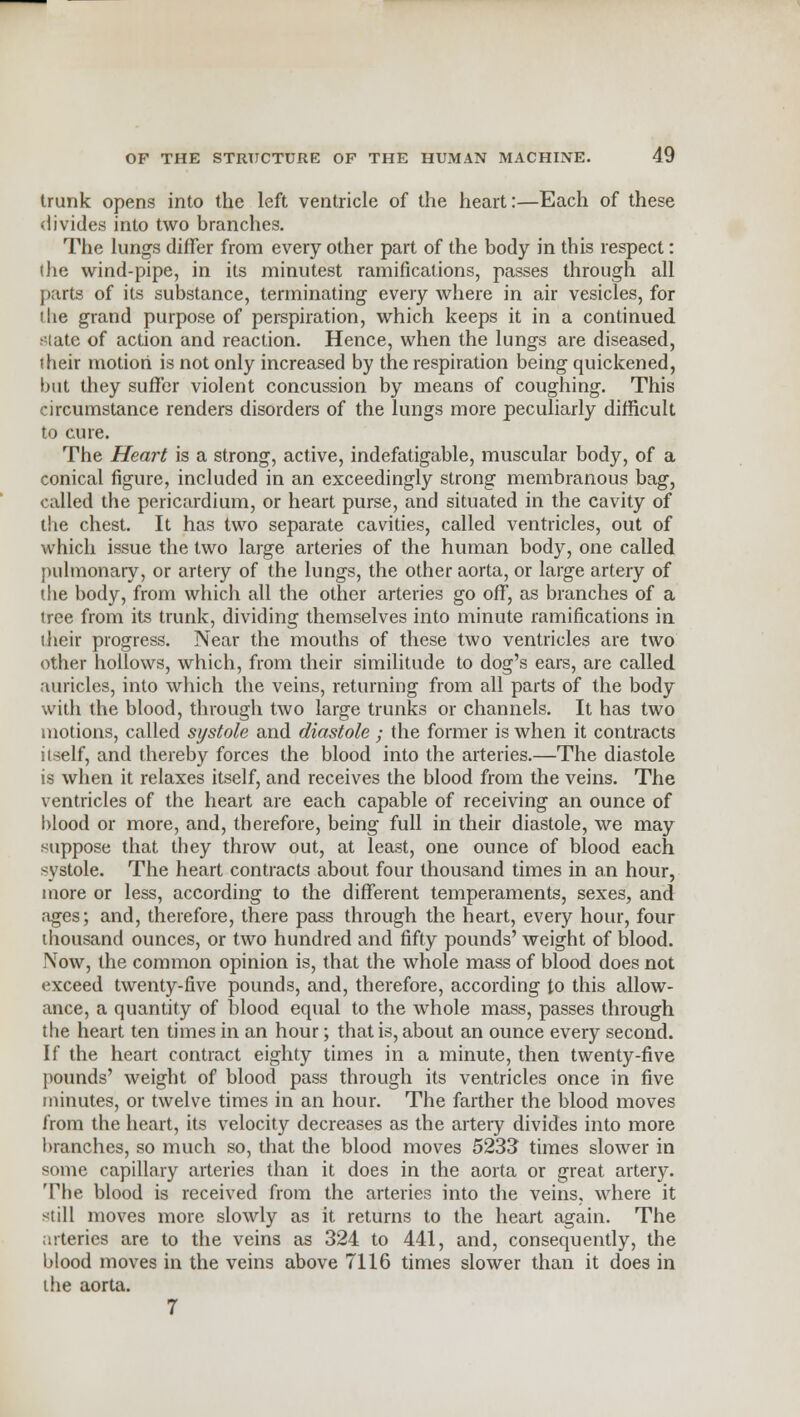 trunk opens into the left ventricle of the heart:—Each of these divides into two branches. The lungs differ from every other part of the body in this respect: (he wind-pipe, in its minutest ramifications, passes through all parts of its substance, terminating every where in air vesicles, for the grand purpose of perspiration, which keeps it in a continued state of action and reaction. Hence, when the lungs are diseased, their motion is not only increased by the respiration being quickened, but they suffer violent concussion by means of coughing. This circumstance renders disorders of the lungs more peculiarly difficult to cure. The Heart is a strong, active, indefatigable, muscular body, of a conical figure, included in an exceedingly strong membranous bag, called the pericardium, or heart purse, and situated in the cavity of the chest. It has two separate cavities, called ventricles, out of which issue the two large arteries of the human body, one called pulmonary, or artery of the lungs, the other aorta, or large artery of die body, from which all the other arteries go off, as branches of a tree from its trunk, dividing themselves into minute ramifications in their progress. Near the mouths of these two ventricles are two other hollows, which, from their similitude to dog's ears, are called auricles, into which the veins, returning from all parts of the body with the blood, through two large trunks or channels. It has two motions, called systole and diastole ; the former is when it contracts itself, and thereby forces the blood into the arteries.—The diastole is when it relaxes itself, and receives the blood from the veins. The ventricles of the heart are each capable of receiving an ounce of blood or more, and, therefore, being full in their diastole, we may suppose that they throw out, at least, one ounce of blood each systole. The heart contracts about four thousand times in an hour, more or less, according to the different temperaments, sexes, and ages; and, therefore, there pass through the heart, every hour, four thousand ounces, or two hundred and fifty pounds' weight of blood. Now, the common opinion is, that the whole mass of blood does not exceed twenty-five pounds, and, therefore, according to this allow- ance, a quantity of blood equal to the whole mass, passes through the heart ten times in an hour; that is, about an ounce every second. If the heart contract eighty times in a minute, then twenty-five pounds' weight of blood pass through its ventricles once in five minutes, or twelve times in an hour. The farther the blood moves from the heart, its velocity decreases as the artery divides into more branches, so much so, that the blood moves 5233 times slower in some capillary arteries than it does in the aorta or great artery. The blood is received from the arteries into the veins, where it still moves more slowly as it returns to the heart again. The arteries are to the veins as 324 to 441, and, consequently, the blood moves in the veins above 7116 times slower than it does in the aorta. 7
