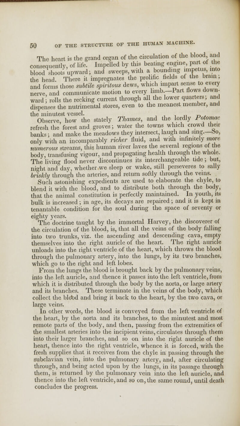 The heart is the grand organ of the circulation of the blood and consequently, of life. Impelled by this beating engine, part of the blood shoots upward; and sweeps, with a bounding ^Petus;lnt0 the head There it impregnates the prolific fields of the brain, and forms those subtile spiritous dews, which impart sense to every nerve, and communicate motion to every limb—Part flows down- ward rolls the recking current through all the lower quarters; and dispenses the nutrimental stores, even to the meanest member, and the minutest vessel. Observe, how the stately Thames, and the lordly Potomac refresh the forest and groves; water the towns which crowd then- banks • and make the meadows they intersect, laugh and sing.—bo, only with an incomparably richer fluid, and with infinitely more numerous streams, this human river laves the several regions of the body, transfusing vigour, and propagating health through the whole. The livino- flood never discontinues its interchangeable tide; but, night and°day, whether we sleep or wake, still perseveres to sally briskly through the arteries, and return softly through the veins. Such astonishing expedients are used to elaborate the chyle, to blend it with the blood, and to distribute both through the body, that the animal constitution is perfectly maintained. In youth, its bulk is increased ; in age, its decays are repaired; and it is kept in tenantable condition for the soul during the space of seventy or eighty years. The doctrine taught by the immortal Harvey, the discoverer of the circulation of the blood, is, that all the veins of the body falling into two trunks, viz. the ascending and descending cava, empty themselves into the right auricle of the heart. The right auricle unloads into the right ventricle of the heart, which throws the blood through the pulmonary artery, into the lungs, by its two branches, which go to the right and left lobes. From the lungs the blood is brought back by the pulmonary veins, into the left auricle, and thence it passes into the left ventricle, from which it is distributed through the body by the aorta, or large artery and its branches. These terminate in the veins of the body, which collect the blo*od and bring it back to the heart, by the two cava, or large veins. In other words, the blood is conveyed from the left ventricle of the heart, by the aorta and its branches, to the minutest and most remote parts of the body, and then, passing from the extremities of the smallest arteries into the incipient veins, circulates through them into their larger branches, and so on into the right auricle of the heart, thence into the right ventricle, whence it is forced, with the fresh supplies that it receives from the chyle in passing through the subclavian vein, into the pulmonary artery, and, after circulating through, and being acted upon by the lungs, in its passage through them, is returned by the pulmonary vein into the left auricle, and thence into the left ventricle, and so on, the same round, until death concludes the progress.