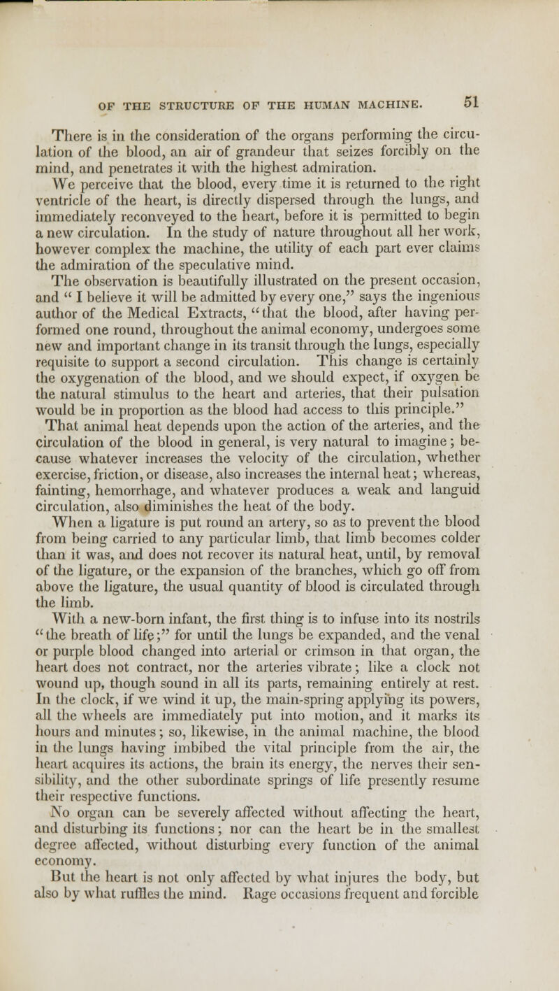 There is in the consideration of the organs performing the circu- lation of the blood, an air of grandeur that seizes forcibly on the mind, and penetrates it with the highest admiration. We perceive that the blood, every time it is returned to the right ventricle of the heart, is directly dispersed through the lungs, and immediately reconveyed to the heart, before it is permitted to begin a new circulation. In the study of nature throughout all her work, however complex the machine, the utility of each part ever claims the admiration of the speculative mind. The observation is beautifully illustrated on the present occasion, and  I believe it will be admitted by every one, says the ingenious author of the Medical Extracts,  that the blood, after having per- formed one round, throughout the animal economy, undergoes some new and important change in its transit through the lungs, especially requisite to support a second circulation. This change is certainly the oxygenation of the blood, and we should expect, if oxygen be the natural stimulus to the heart and arteries, that their pulsation would be in proportion as the blood had access to this principle. That animal heat depends upon the action of the arteries, and the circulation of the blood in general, is very natural to imagine; be- cause whatever increases the velocity of the circulation, whether exercise, friction, or disease, also increases the internal heat; whereas, fainting, hemorrhage, and whatever produces a weak and languid circulation, also diminishes the heat of the body. When a ligature is put round an artery, so as to prevent the blood from being carried to any particular limb, that limb becomes colder than it was, and does not recover its natural heat, until, by removal of the ligature, or the expansion of the branches, which go off from above the ligature, the usual quantity of blood is circulated through the limb. With a new-born infant, the first thing is to infuse into its nostrils the breath of life; for until the lungs be expanded, and the venal or purple blood changed into arterial or crimson in that organ, the heart does not contract, nor the arteries vibrate; like a clock not wound up, though sound in all its parts, remaining entirely at rest. In the clock, if we wind it up, the main-spring applying its powers, all the wheels are immediately put into motion, and it marks its hours and minutes; so, likewise, in the animal machine, the blood in the lungs having imbibed the vital principle from the air, the heart acquires its actions, the brain its energy, the nerves their sen- sibility, and the other subordinate springs of life presently resume their respective functions. No organ can be severely affected without affecting the heart, and disturbing its functions; nor can the heart be in the smallest degree affected, without disturbing every function of the animal economy. But the heart is not only affected by what injures the body, but also by what ruffles the mind. Rage occasions frequent and forcible