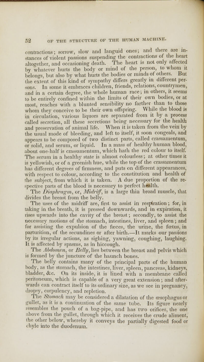 contractions; sorrow, slow and languid ones; and there are in- stances of violent passions suspending the contractions of the heart altogether, and occasioning death. The heart is not only affected by whatever hurts the body or mind of the person, to whom it belongs, but also by what hurts the bodies or minds of others. But the extent of this kind of sympathy differs greatly in different per- sons. In some it embraces children, friends, relations, countrymen, and in a certain degree, the whole human race; in others, it seems to be entirely confined within the limits of their own bodies, or at most, reaches with a blunted sensibility no farther than to those whom they conceive to be their own offspring. While the blood is in circulation, various liquors are separated from it by a process called secretion, all these secretions being necessary for the health and preservation of animal life. When it is taken from the vein by the usual mode of bleeding, and left to itself, it soon congeals, and appears to be composed of two distinct parts, called crassamentum, or solid, and serum, or liquid. In a mass of healthy human blood, about one-half is crassamentum, which hath the red colour to itself. The serum in a healthy state is almost colourless; at other times it is yellowish, or of a greenish hue, while the top of the crassamentum has different degrees of firmness, and puts on different appearances, with respect to colour, according to the constitution and health of the subject, from which it is taken. A due proportion of the re- spective parts of the blood is necessary to perfect health. The Diaphragm, or, Midriff, is a large thin broad muscle, that divides the breast from the belly. The uses of the midriff are, first to assist in respiration; for, in taking in the breath, it is pressed downwards, and in expiration, it rises upwards into the cavity of the breast; secondly, to assist the necessary motions of the stomach, intestines, liver, and spleen; and for assisting the expulsion of the faeces, the urine, the foetus, in parturition, of the secundines or after birth.—It marks our passions by its irregular actions, as sighing, yawning, coughing, laughing. It is affected by spasms, as in hiccough. The Abdomen, or Belli/, lies between the breast and pelvis which is formed by the juncture of the haunch bones. The belly contains many of the principal parts of the human body, as the stomach, the intestines, liver, spleen, pancreas, kidneys, bladder, &c. On its inside, it is lined with a membrane called peritoneum, which is capable of a very great extension; and after- wards can contract itself to its ordinary size, as we see in pregnancy, dropsy, corpulency, and repletion. The Stomach may be considered a dilatation of the oesophagus or gullet, as it is a continuation of the same tube. Its figure nearly resembles the pouch of a bag-pipe, and has two orifices, the one above from the gullet, through which it receives the crude aliment, (he other below, whereby it conveys the partially digested food or chyle into the duodenum.