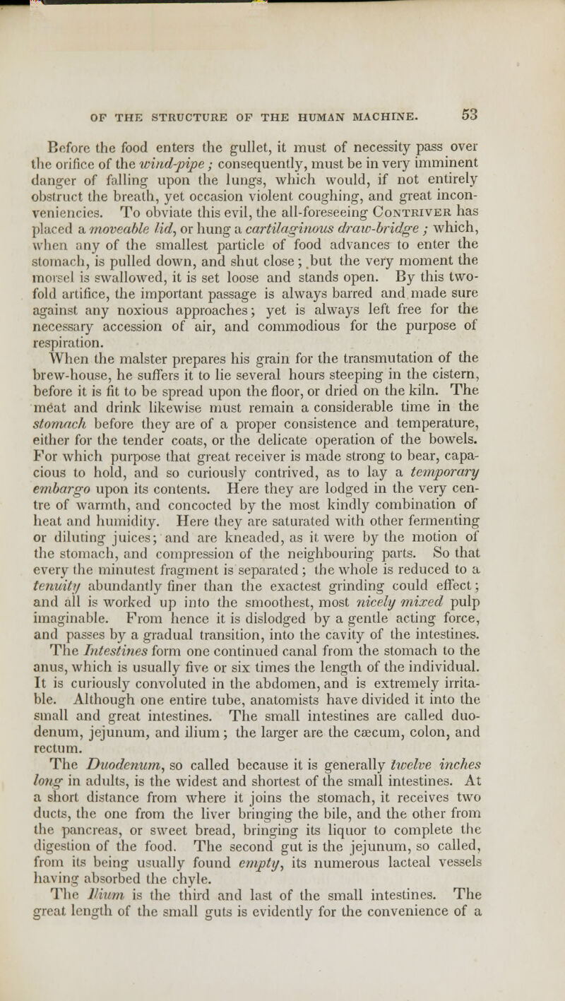 Before the food enters the gullet, it must of necessity pass over the orifice of the wind-pipe; consequently, must be in very imminent danger of falling upon the lungs, which would, if not entirely obstruct the breath, yet occasion violent coughing, and great incon- veniencics. To obviate this evil, the all-foreseeing Contriver has placed a moveable lid, or hung a cartilaginous draw-bridge ; which, when any of the smallest particle of food advances to enter the stomach, is pulled down, and shut close; but the very moment the morsel is swallowed, it is set loose and stands open. By this two- fold artifice, the important passage is always barred and made sure against any noxious approaches; yet is always left free for the necessary accession of air, and commodious for the purpose of respiration. When the malster prepares his grain for the transmutation of the brew-house, he suffers it to lie several hours steeping in the cistern, before it is fit to be spread upon the floor, or dried on the kiln. The meat and drink likewise must remain a considerable time in the stomach before they are of a proper consistence and temperature, either for the tender coats, or the delicate operation of the bowels. For which purpose that great receiver is made strong to bear, capa- cious to hold, and so curiously contrived, as to lay a temporary embargo upon its contents. Here they are lodged in the very cen- tre of warmth, and concocted by the most kindly combination of heat and humidity. Here they are saturated with other fermenting or diluting juices; and are kneaded, as it, were by the motion of the stomach, and compression of the neighbouring parts. So that every the minutest fragment is separated ; the whole is reduced to a tenuity abundantly finer than the exactest grinding could effect; and all is worked up into the smoothest, most nicely mixed pulp imaginable. From hence it is dislodged by a gentle acting force, and passes by a gradual transition, into the cavity of the intestines. The Intestines form one continued canal from the stomach to the anus, which is usually five or six times the length of the individual. It is curiously convoluted in the abdomen, and is extremely irrita- ble. Although one entire tube, anatomists have divided it into the small and great intestines. The small intestines are called duo- denum, jejunum, and ilium; the larger are the caecum, colon, and rectum. The Duodenum, so called because it is generally twelve inches long in adults, is the widest and shortest of the small intestines. At a short distance from where it joins the stomach, it receives two ducts, the one from the liver bringing the bile, and the other from the pancreas, or sweet bread, bringing its liquor to complete the digestion of the food. The second gut is the jejunum, so called, from its being usually found empty, its numerous lacteal vessels having absorbed the chyle. The Ilium is the third and last of the small intestines. The great length of the small guts is evidently for the convenience of a
