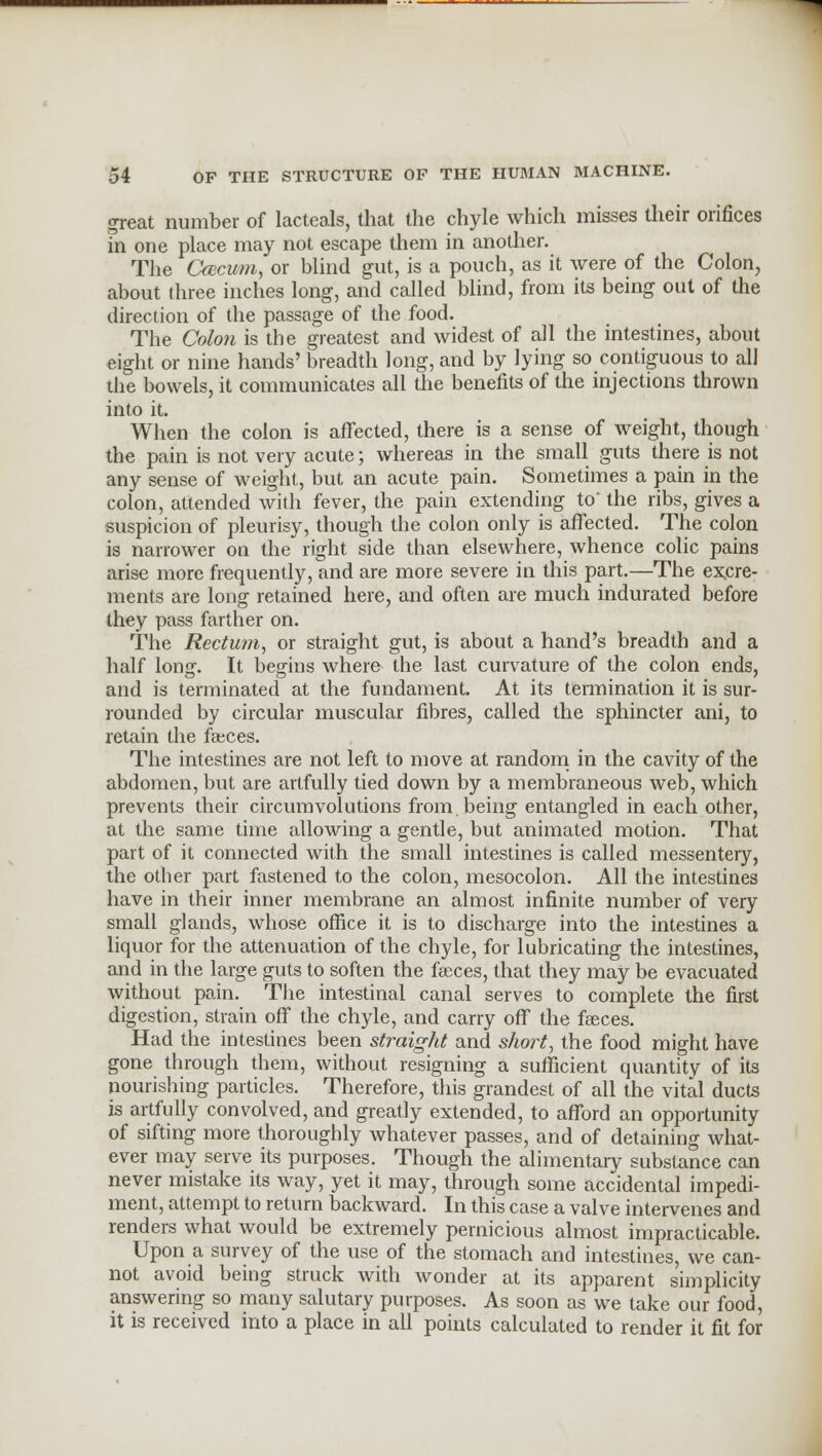 great number of lacteals, that the chyle which misses their orifices in one place may not escape them in another. The Cfccum, or blind gut, is a pouch, as it were of the Colon, about three inches long, and called blind, from its being out of the direction of the passage of the food. The Colon is the greatest and widest of all the intestines, about eight or nine hands' breadth long, and by lying so contiguous to all the bowels, it communicates all the benefits of the injections thrown into it. When the colon is affected, there is a sense of weight, though the pain is not very acute; whereas in the small guts there is not any sense of weight, but an acute pain. Sometimes a pain in the colon, attended with fever, the pain extending to' the ribs, gives a suspicion of pleurisy, though the colon only is affected. The colon is narrower on the right side than elsewhere, whence colic pains arise more frequently, and are more severe in this part.—The excre- ments are long retained here, and often are much indurated before they pass farther on. The Rectum, or straight gut, is about a hand's breadth and a half long. It begins where the last curvature of the colon ends, and is terminated at the fundament. At its termination it is sur- rounded by circular muscular fibres, called the sphincter ani, to retain the faces. The intestines are not left to move at random in the cavity of the abdomen, but are artfully tied down by a membraneous web, which prevents their circumvolutions from, being entangled in each other, at the same time allowing a gentle, but animated motion. That part of it connected with the small intestines is called messentery, the other part fastened to the colon, mesocolon. All the intestines have in their inner membrane an almost infinite number of very small glands, whose office it is to discharge into the intestines a liquor for the attenuation of the chyle, for lubricating the intestines, and in the large guts to soften the faeces, that they may be evacuated without pain. The intestinal canal serves to complete the first digestion, strain off the chyle, and carry off the faeces. Had the intestines been straight and short, the food might have gone through them, without resigning a sufficient quantity of its nourishing particles. Therefore, this grandest of all the vital ducts is artfully convolved, and greatly extended, to afford an opportunity of sifting more thoroughly whatever passes, and of detaining what- ever may serve its purposes. Though the alimentary substance can never mistake its way, yet it may, through some accidental impedi- ment, attempt to return backward. In this case a valve intervenes and renders what would be extremely pernicious almost impracticable. Upon a survey of the use of the stomach and intestines, we can- not avoid being struck with wonder at its apparent simplicity answering so many salutary purposes. As soon as we take our food, it is received into a place in all points calculated to render it fit for