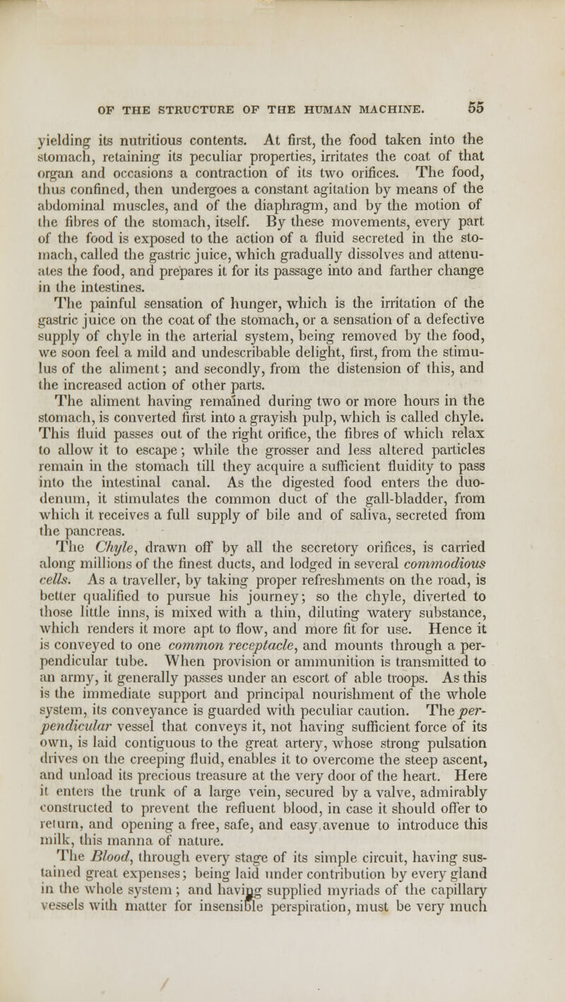 yielding its nutritious contents. At first, the food taken into the stomach, retaining its peculiar properties, irritates the coat of that organ and occasions a contraction of its two orifices. The food, thu3 confined, then undergoes a constant agitation by means of the abdominal muscles, and of the diaphragm, and by the motion of i he fibres of the stomach, itself. By these movements, every part of the food is exposed to the action of a fluid secreted in the sto- mach, called the gastric juice, which gradually dissolves and attenu- ates the food, and prepares it for its passage into and farther change in the intestines. The painful sensation of hunger, which is the irritation of the gastric juice on the coat of the stomach, or a sensation of a defective supply of chyle in the arterial system, being removed by the food, we soon feel a mild and undescribable delight, first, from the stimu- lus of the aliment; and secondly, from the distension of this, and the increased action of other parts. The aliment having remained during two or more hours in the stomach, is converted first into a grayish pulp, which is called chyle. This iluid passes out of the right orifice, the fibres of which relax to allow it to escape; while the grosser and less altered particles remain in the stomach till they acquire a sufficient fluidity to pass into the intestinal canal. As the digested food enters the duo- denum, it stimulates the common duct of the gall-bladder, from which it receives a full supply of bile and of saliva, secreted from the pancreas. The Chyle, drawn off by all the secretory orifices, is carried along millions of the finest ducts, and lodged in several commodious cells. As a traveller, by taking proper refreshments on the road, is better qualified to pursue his journey; so the chyle, diverted to those little inns, is mixed with a thin, diluting watery substance, which renders it more apt to flow, and more fit for use. Hence it is conveyed to one common receptacle, and mounts through a per- pendicular tube. When provision or ammunition is transmitted to an army, it generally passes under an escort of able troops. As this is the immediate support and principal nourishment of the whole system, its conveyance is guarded with peculiar caution. The per- pendicular vessel that conveys it, not having sufficient force of its own, is laid contiguous to the great artery, whose strong pulsation drives on the creeping fluid, enables it to overcome the steep ascent, and unload its precious treasure at the very door of the heart. Here it enters the trunk of a large vein, secured by a valve, admirably constructed to prevent the refluent blood, in case it should offer to return, and opening a free, safe, and easy,avenue to introduce this milk, this manna of nature. The Blood, through every stage of its simple circuit, having sus- tained great expenses; being laid under contribution by every gland in the whole system ; and having supplied myriads of the capillary vessels with matter for insensible perspiration, must be very much
