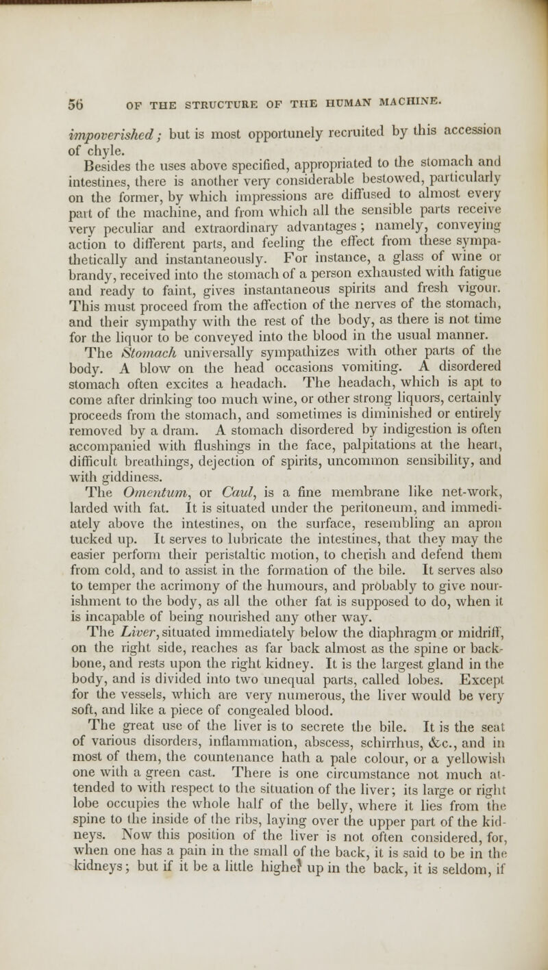 impoverished; but is most opportunely recruited by this accession of chyle. Besides the uses above specified, appropriated to the stomach and intestines, there is another very considerable bestowed, particularly on the former, by which impressions are diffused to almost every part of the machine, and from which all the sensible parts receive very peculiar and extraordinary advantages; namely, conveying action to different parts, and feeling the effect from these sympa- thetically and instantaneously. For instance, a glass of wine or brandy, received into the stomach of a person exhausted with fatigue and ready to faint, gives instantaneous spirits and fresh vigour. This must proceed from the affection of the nerves of the stomach, and their sympathy with the rest of the body, as there is not time for the liquor to be conveyed into the blood in the usual manner. The Stomach universally sympathizes with other parts of the body. A blow on the head occasions vomiting. A disordered stomach often excites a headach. The headach, which is apt to come after drinking too much wine, or other strong liquors, certainly proceeds from the stomach, and sometimes is diminished or entirely removed by a dram. A stomach disordered by indigestion is often accompanied with flushings in the face, palpitations at the heart, difficult breathings, dejection of spirits, uncommon sensibility, and with giddiness. The Omentum, or Caul, is a fine membrane like net-work, larded with fat. It is situated under the peritoneum, and immedi- ately above the intestines, on the surface, resembling an apron tucked up. It serves to lubricate the intestines, that they may the easier perform their peristaltic motion, to cherish and defend them from cold, and to assist in the formation of the bile. It serves also to temper the acrimony of the humours, and probably to give nour- ishment to the body, as all the other fat is supposed to do, when it is incapable of being nourished any other way. The Liver, situated immediately below the diaphragm or midriff, on the right side, reaches as far back almost as the spine or back- bone, and rests upon the right kidney. It is the largest gland in the body, and is divided into two unequal parts, called lobes. Except for the vessels, which are very numerous, the liver would be very soft, and like a piece of congealed blood. The great use of the liver is to secrete the bile. It is the seat of various disorders, inflammation, abscess, schirrhus, &c, and in most of them, the countenance hath a pale colour, or a yellowish one with a green cast. There is one circumstance not much at- tended to with respect to the situation of the liver; its large or right lobe occupies the whole half of the belly, where it lies from the spine to (he inside of the ribs, laying over the upper part of the kid- neys. Now this position of the liver is not often considered, for, when one has a pain in the small of the back, it is said to be in the kidneys; but if it be a little higher up in the back, it is seldom, if