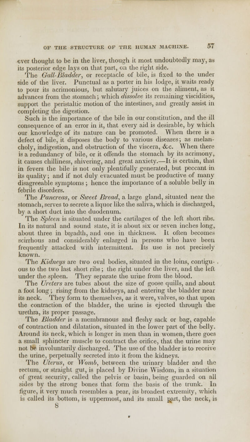 ever thought to be in the liver, though it most undoubtedly may, as its posterior edge lays on that part, on the right side. The Gall-Bladder, or receptacle of bile, is fixed to the under side of the liver. Punctual as a porter in his lodge, it waits ready to pour its acrimonious, but salutary juices on the aliment, as it advances from the stomach; which dissolve its remaining viscidities, support the peristaltic motion of the intestines, and greatly assist in completing the digestion. Such is the importance of the bile in our constitution, and the ill consequence of an error in it, that every aid is desirable, by which our knowledge of its nature can be promoted. When there is a defect of bile, it disposes the body to various diseases; as melan- choly, indigestion, and obstruction of the viscera, &c. When there is a redundancy of bile, or it offends the stomach by its acrimony, it causes chilliness, shivering, and great anxiety.—It is certain, that in fevers the bile is not only plentifully generated, but peccant in its quality; and if not duly evacuated must be productive of many disagreeable symptoms ; hence the importance of a soluble belly in febrile disorders. The Pancreas, or Sweet Bread, a large gland, situated near the stomach, serves to secrete a liquor like the saliva, which is discharged, by a short duct into the duodenum. The Spleen is situated under the cartilages of the left short ribs. In its natural and sound state, it is about six or seven inches long, about three in breadth, and one in thickness. It often becomes scirrhous and considerably enlarged in persons who have been frequently attacked with intermittent. Its use is not precisely known. The Kidneys are two oval bodies, situated in the loins, contigu- . ous to the two last short ribs; the right under the liver, and the left under the spleen. They separate the urine from the blood. The Ureters are tubes about the size of goose quills, and about a foot long; rising from the kidneys, and entering the bladder near its neck. They form to themselves, as it were, valves, so that upon the contraction of the bladder, the urine is ejected through the urethra, its proper passage. The Bladder is a membranous and fleshy sack or bag, capable of contraction and dilatation, situated in the lower part of the belly. Around its neck, which is longer in men than in women, there goes a small sphincter muscle to contract the orifice, that the urine may not be involuntarily discharged. The use of the bladder is to receive the urine, perpetually secreted into it from the kidneys. The Uterus, or Womb, between the urinary bladder and the rectum, or straight gut, is placed by Divine Wisdom, in a situation of great security, called the pelvis or basin, being guarded on all sides by the strong bones that form the basis of the trunk. In figure, it very much resembles a pear, its broadest extremity, which is called its bottom, is uppermost, and its small part, the neck, is 8