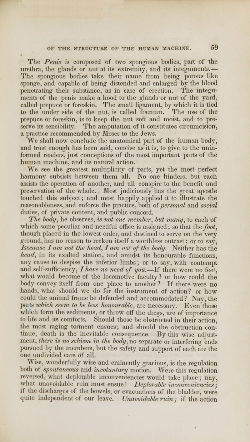 t The Penis is composed of two spongious bodies, part of the urethra, the glands or nut at its extremity, and its integuments.— The spongious bodies take their name from being porous like sponge, and capable of being distended and enlarged by the blood penetrating their substance, as in case of erection. The integu- ments of the penis make a hood to the glands or nut of the yard, called prepuce or foreskin. The small ligament, by which it is tied to the under side of the nut, is called fraenum. The use of the prepuce or foreskin, is to keep the nut soft and moist, and to pre- serve its sensibility. The amputation of it constitutes circumcision, a practice recommended by Moses to the Jews. We shall now conclude the anatomical part of the human body, and trust enough has been said, concise as it is, to give to the unin- formed readers, just conceptions of the most important parts of the human machine, and its natural action. We see the greatest multiplicity of parts, yet the most perfect harmony subsists between them all. No one hinders, but each assists the operation of another, and all conspire to the benefit and preservation of the whole. Most judiciously has the great apostle touched this subject; and most happily applied it to illustrate the reasonableness, and enforce the practice, both of personal and social duties, of private content, and public concord. The body, he observes, is not one member, but many, to each of which some peculiar and needful office is assigned; so that the foot, though placed in the lowest order, and destined to serve on the very ground, has no reason to reckon itself a worthless outcast; or to say, Because I am not the head, I am not of the body. Neither has the head, in its exalted station, and amidst its honourable functions, any cause to despise the inferior limbs; or to say, with contempt and self-sufficiency, I have no need of you.—If there were no feet, what would become of the locomotive faculty ? or how could the body convey itself from one place to another ? If there were no hands, what should we do for the instrument of action? or how could the animal frame be defended and accommodated ? Nay, the parts which seem to be less honourable, are necessary. Even those which form the sediments, or throw off the dregs, are of importance to life and its comforts. Should those be obstructed in their action, the most raging torment ensues; and should the obstruction con- tinue, death is the inevitable consequence.—By this wise adjust- ment, there is no schism in the body, no separate or interfering ends pursued by the members, but the safety and support of each are the one undivided care of all. Wise, wonderfully wise and eminently gracious, is the regulation both of spontaneous and involuntary motion. Were this regulation reversed, what deplorable inconveniencies would take place; nay, what unavoidable ruin must ensue! Deplorable inconveniencies; if the discharges of the bowels, or evacuations of the bladder, were quite independent of our leave. Unavoidable ruin; if the action