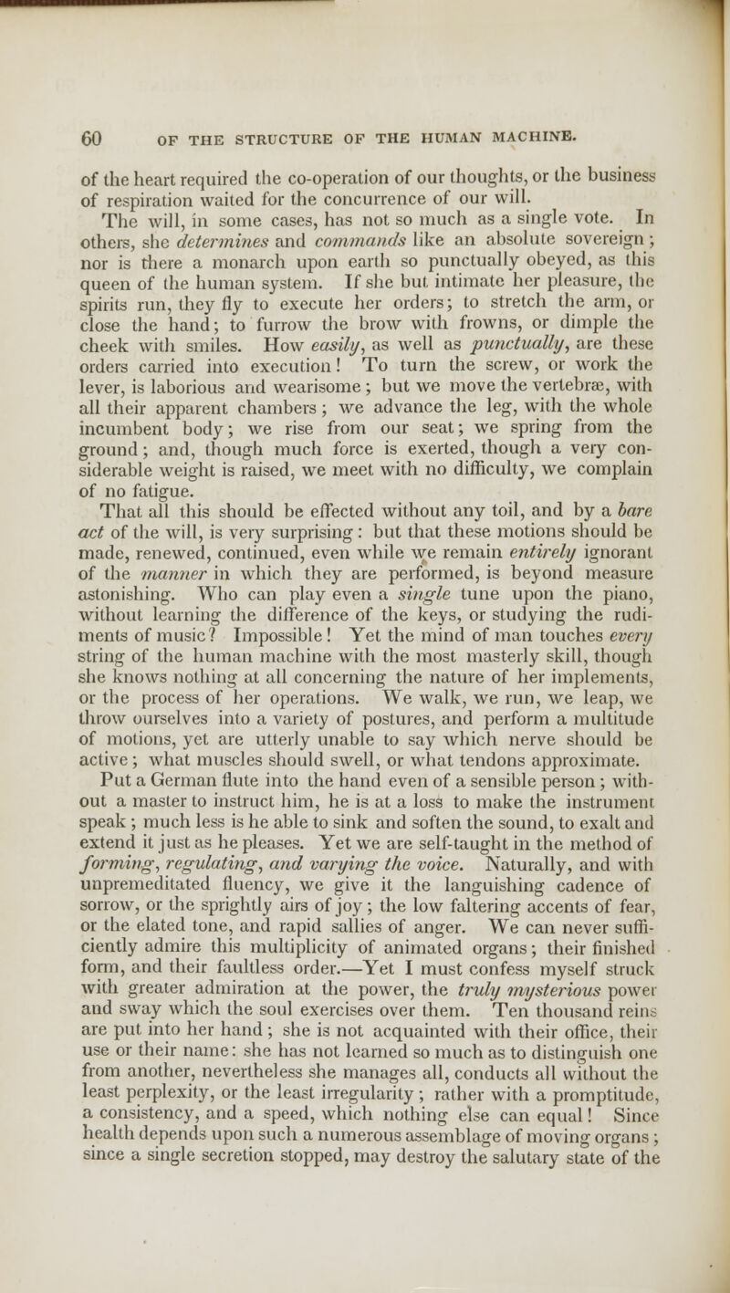 of the heart required the co-operation of our thoughts, or the business of respiration waited for the concurrence of our will. The will, in some cases, has not so much as a single vote. In others, she determines and commands like an absolute sovereign ; nor is there a monarch upon earth so punctually obeyed, as this queen of the human system. If she but intimate her pleasure, the spirits run, they fly to execute her orders; to stretch the arm, or close the hand; to furrow the brow with frowns, or dimple the cheek with smiles. How easily, as well as punctually, are these orders carried into execution! To turn the screw, or work the lever, is laborious and wearisome; but we move the vertebrae, with all their apparent chambers; we advance the leg, with the whole incumbent body; we rise from our seat; we spring from the ground; and, though much force is exerted, though a very con- siderable weight is raised, we meet with no difficulty, we complain of no fatigue. That all this should be effected without any toil, and by a bare act of the will, is very surprising : but that these motions should be made, renewed, continued, even while we remain entirely ignorant of the manner in which they are performed, is beyond measure astonishing. Who can play even a single tune upon the piano, without learning the difference of the keys, or studying the rudi- ments of music? Impossible! Yet the mind of man touches every string of the human machine with the most masterly skill, though she knows nothing at all concerning the nature of her implements, or the process of her operations. We walk, we run, we leap, we throw ourselves into a variety of postures, and perform a multitude of motions, yet are utterly unable to say which nerve should be active; what muscles should swell, or what tendons approximate. Put a German flute into the hand even of a sensible person; with- out a master to instruct him, he is at a loss to make the instrument speak ; much less is he able to sink and soften the sound, to exalt and extend it just as he pleases. Yet we are self-taught in the method of forming, regulating, and varying the voice. Naturally, and with unpremeditated fluency, we give it the languishing cadence of sorrow, or the sprightly airs of joy ; the low faltering accents of fear, or the elated tone, and rapid sallies of anger. We can never suffi- ciently admire this multiplicity of animated organs; their finished form, and their faultless order.—Yet I must confess myself struck with greater admiration at the power, the truly mysterious power and sway which the soul exercises over them. Ten thousand reins are put into her hand; she is not acquainted with their office, their use or their name: she has not learned so much as to distinguish one from another, nevertheless she manages all, conducts all without the least perplexity, or the least irregularity ; rather with a promptitude, a consistency, and a speed, which nothing else can equal! Since health depends upon such a numerous assemblage of moving organs; since a single secretion stopped, may destroy the salutary state of the