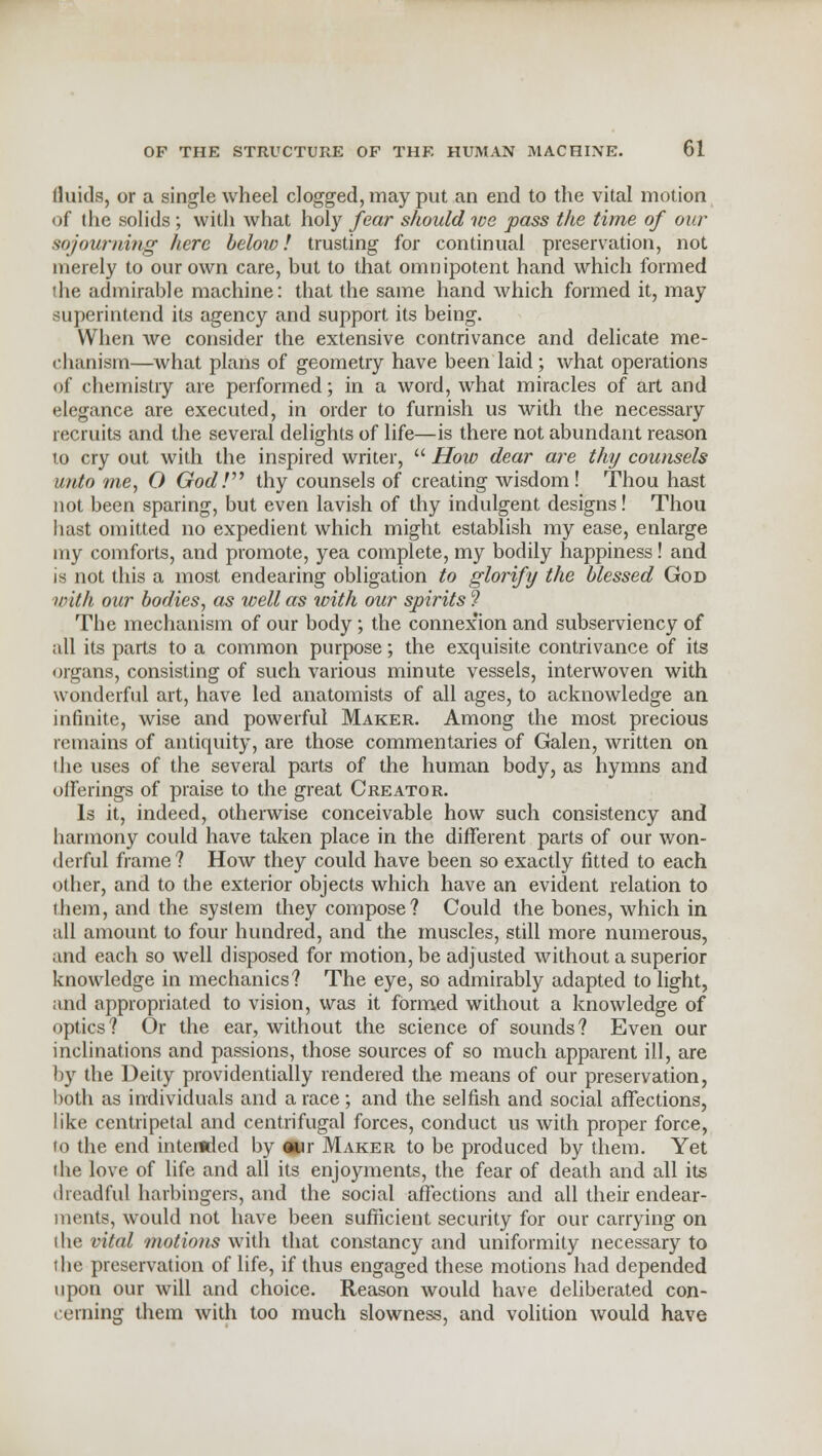 Quids, or a single wheel clogged, may put an end to the vital motion of the solids ; with what holy fear should we pass the time of our sojourning here below I trusting for continual preservation, not merely to our own care, but to that omnipotent hand which formed die admirable machine: that the same hand which formed it, may superintend its agency and support its being. When we consider the extensive contrivance and delicate me- chanism—what plans of geometiy have been laid; what operations of chemistry are performed; in a word, what miracles of art and elegance are executed, in order to furnish us with the necessary recruits and the several delights of life—is there not abundant reason to cry out with the inspired writer,  How dear are thy counsels unto me, O GodV thy counsels of creating wisdom! Thou hast not been sparing, but even lavish of thy indulgent designs! Thou hast omitted no expedient which might establish my ease, enlarge my comforts, and promote, yea complete, my bodily happiness! and is not this a most endearing obligation to glorify the blessed God with our bodies, as well as with our spirits 9 The mechanism of our body ; the connexion and subserviency of all its parts to a common purpose; the exquisite contrivance of its organs, consisting of such various minute vessels, interwoven with wonderful art, have led anatomists of all ages, to acknowledge an infinite, wise and powerful Maker. Among the most precious remains of antiquity, are those commentaries of Galen, written on the uses of the several parts of the human body, as hymns and offerings of praise to the great Creator. Is it, indeed, otherwise conceivable how such consistency and harmony could have taken place in the different parts of our won- derful frame ? How they could have been so exactly fitted to each other, and to the exterior objects which have an evident relation to them, and the system they compose? Could the bones, which in all amount to four hundred, and the muscles, still more numerous, and each so well disposed for motion, be adjusted without a superior knowledge in mechanics? The eye, so admirably adapted to light, and appropriated to vision, was it formed without a knowledge of optics? Or the ear, without the science of sounds? Even our inclinations and passions, those sources of so much apparent ill, are by the Deity providentially rendered the means of our preservation, both as individuals and a race; and the selfish and social affections, like centripetal and centrifugal forces, conduct us with proper force, to the end intended by our Maker to be produced by them. Yet the love of life and all its enjoyments, the fear of death and all its dreadful harbingers, and the social affections and all their endear- ments, would not have been sufficient security for our carrying on the vital motions with that constancy and uniformity necessary to the preservation of life, if thus engaged these motions had depended upon our will and choice. Reason would have deliberated con- cerning them with too much slowness, and volition would have