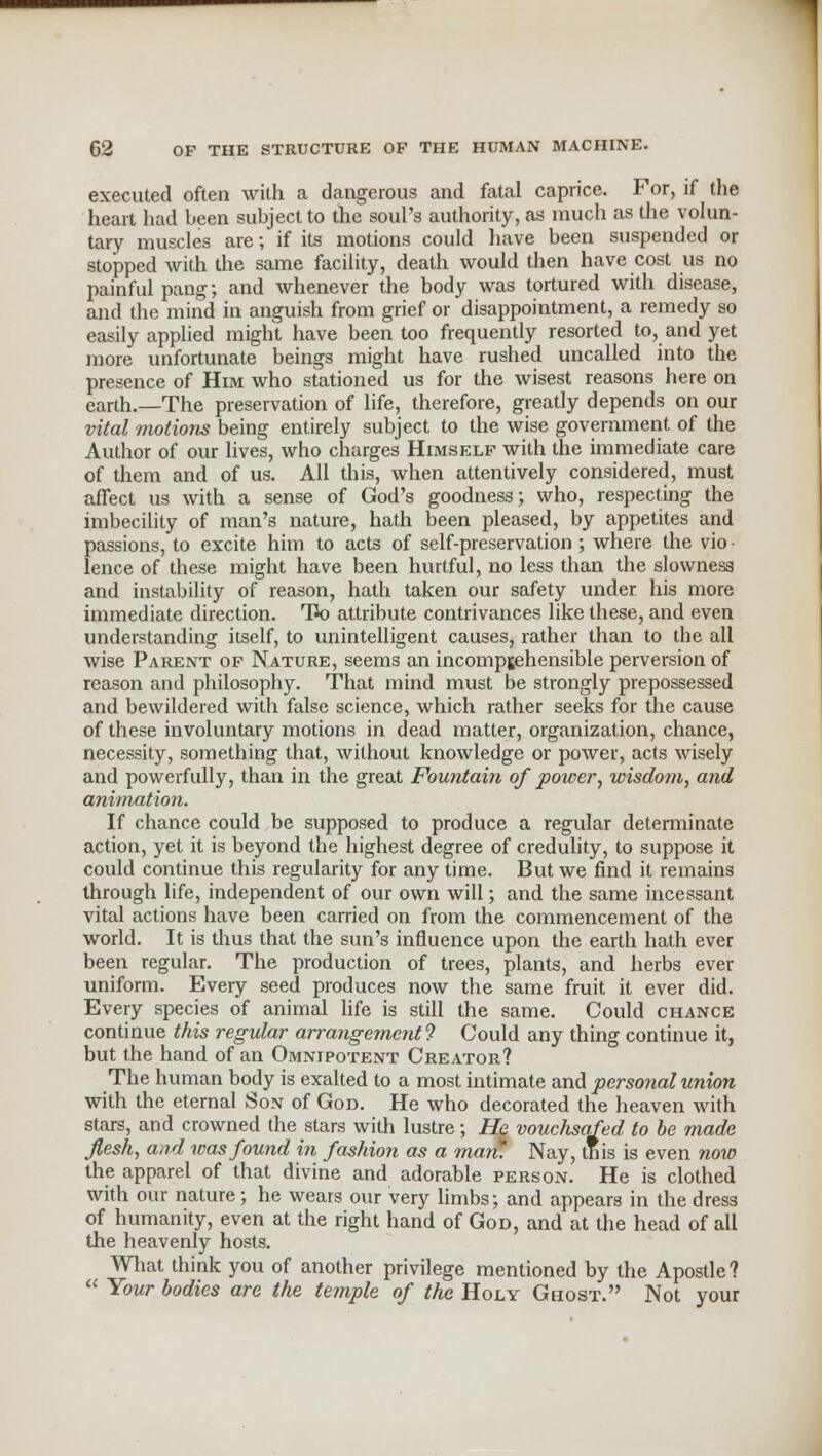executed often with a dangerous and fatal caprice. For, if the heart had been subject to the soul's authority, as much as the volun- tary muscles are; if its motions could have been suspended or stopped with the same facility, death would then have cost us no painful paug; and whenever the body was tortured with disease, and the mind in anguish from grief or disappointment, a remedy so easily applied might have been too frequently resorted to, and yet more unfortunate beings might have rushed uncalled into the presence of Him who stationed us for the wisest reasons here on earth.—The preservation of life, therefore, greatly depends on our vital motions being entirely subject to the wise government of the Author of our lives, who charges Himself with the immediate care of them and of us. All this, when attentively considered, must affect us with a sense of God's goodness; who, respecting the imbecility of man's nature, hath been pleased, by appetites and passions, to excite him to acts of self-preservation; where the vio • lence of these might have been hurtful, no less than the slowness and instability of reason, hath taken our safety under his more immediate direction. TPo attribute contrivances like these, and even understanding itself, to unintelligent causes, rather than to the all wise Parent of Nature, seems an incomprehensible perversion of reason and philosophy. That mind must be strongly prepossessed and bewildered with false science, which rather seeks for the cause of these involuntary motions in dead matter, organization, chance, necessity, something that, without knowledge or power, acts wisely and powerfully, than in the great Fountain of power, wisdom, and animation. If chance could be supposed to produce a regular determinate action, yet it is beyond the highest degree of credulity, to suppose it could continue this regularity for any time. But we find it remains through life, independent of our own will; and the same incessant vital actions have been carried on from the commencement of the world. It is thus that the sun's influence upon the earth hath ever been regular. The production of trees, plants, and herbs ever uniform. Every seed produces now the same fruit it ever did. Every species of animal life is still the same. Could chance continue this regular arrangement 9 Could any thing continue it, but the hand of an Omnipotent Creator? The human body is exalted to a most intimate and personal union with the eternal Son of God. He who decorated the heaven with stars, and crowned the stars with lustre; He vouchsafed to be made flesh, and teas found in fashion as a man! Nay, tnis is even now the apparel of that divine and adorable person. He is clothed with our nature; he wears our very limbs; and appears in the dress of humanity, even at the right hand of God, and at the head of all the heavenly hosts. What think you of another privilege mentioned by the Apostle?  Your bodies are the temple of the Holy Ghost. Not your