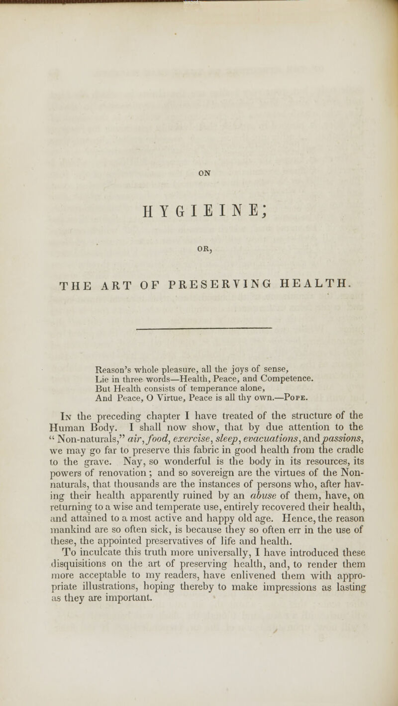 ON hygieine; OR, THE ART OF PRESERVING HEALTH Reason's whole pleasure, all the joys of sense, Lie in three words—Health, Peace, and Competence. But Health consists of temperance alone, And Peace, O Virtue, Peace is all thy own.—Pope. In the preceding chapter I have treated of the structure of the Human Body. I shall now show, that by due attention to the  Non-naturals, air, food, exercise, sleep, evacuations, and passions, we may go far to preserve this fabric in good health from the cradle to the grave. Nay, so wonderful is the body in its resources, its powers of renovation; and so sovereign are the virtues of the Non- naturals, that thousands are the instances of persons who, after hav- ing their health apparently ruined by an abuse of them, have, on returning to a wise and temperate use, entirely recovered their health, and attained to a most active and happy old age. Hence, the reason mankind are so often sick, is because they so often err in the use of these, the appointed preservatives of life and health. To inculcate this truth more universally, I have introduced these disquisitions on the art of preserving health, and, to render them more acceptable to my readers, have enlivened them with appro- priate illustrations, hoping thereby to make impressions as lasting as they are important.
