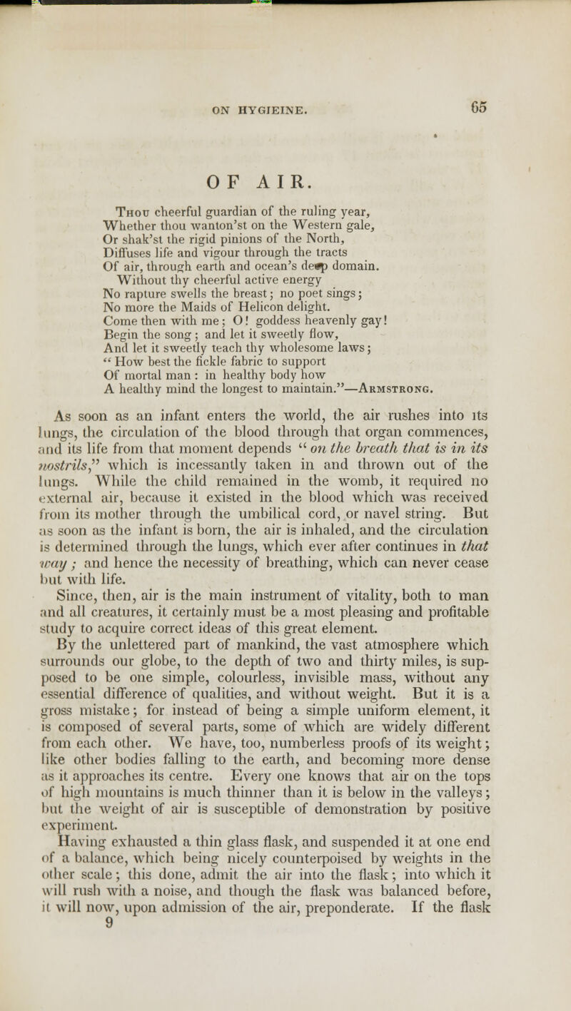 OF AIR. Thou cheerful guardian of the ruling year, Whether thou wanton'st on the Western gale, Or shak'st the rigid pinions of the North, Diffuses life and vigour through the tracts Of air, through earth and ocean's de^a domain. Without thy cheerful active energy No rapture swells the breast; no poet sings; No more the Maids of Helicon delight. Come then with me; O! goddess heavenly gay! Begin the song; and let it sweetly flow, And let it sweetly teach thy wholesome laws;  How best the fickle fabric to support Of mortal man : in healthy body how A healthy mind the longest to maintain.—Armstrong. As soon as an infant enters the world, the air rushes into its Jungs, the circulation of the blood through that organ commences, and its life from that moment depends  on the breath that is in its nostrils which is incessantly taken in and thrown out of the lungs. While the child remained in the womb, it required no t;xternal air, because it existed in the blood which was received from its mother through the umbilical cord, or navel string. But as soon as the infant is born, the air is inhaled, and the circulation is determined through the lungs, which ever after continues in that way ; and hence the necessity of breathing, which can never cease but with life. Since, then, air is the main instrument of vitality, both to man and all creatures, it certainly must be a most pleasing and profitable study to acquire correct ideas of this great element. By the unlettered part of mankind, the vast atmosphere which surrounds our globe, to the depth of two and thirty miles, is sup- posed to be one simple, colourless, invisible mass, without any essential difference of qualities, and without weight. But it is a gross mistake; for instead of being a simple uniform element, it is composed of several parts, some of which are widely different from each other. We have, too, numberless proofs of its weight; like other bodies falling to the earth, and becoming more dense as it approaches its centre. Every one knows that air on the tops of high mountains is much thinner than it is below in the valleys; but the weight of air is susceptible of demonstration by positive experiment. Having exhausted a thin glass flask, and suspended it at one end of a balance, which being nicely counterpoised by weights in the other scale; this done, admit the air into the flask; into which it will rush with a noise, and though the flask was balanced before, n will now, upon admission of the air, preponderate. If the flask 9