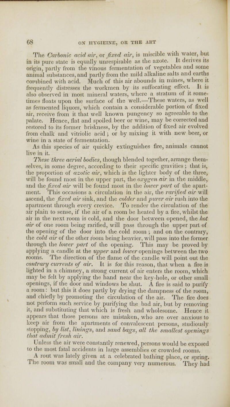 The Carbonic acid air, or fixed air, is miscible with water, but in its pure state is equally unrespirable as the azote. It derives its origin, partly from the vinous fermentation of vegetables and some animal substances, and partly from the mild alkaline salts and earths combined with acid. Much of this air abounds in mines, where it frequently distresses the workmen by its suffocating effect. It is also observed in most mineral waters, Avhere a stratum of it some- times floats upon the surface of the well.—These waters, as well as fermented liquors, which contain a considerable portion of fixed air, receive from it that well known pungency so agreeable to the palate. Hence, flat and spoiled beer or wine, may be corrected and restored to its former briskness, by the addition of fixed air evolved from chalk and vitriolic acid; or by mixing it with new beer, or wine in a state of fermentation. As this species of air quickly extinguishes fire, animals cannot live in it. These three aerial bodies, though blended together, arrange them- selves, in some degree, according to their specific gravities ; that is, the proportion of azotic air, which is the lighter body of the three, will be found most in the upper part, the oxygen air in the middle, and the fixed air will be found most in the lower part of the apart- ment. This occasions a circulation in the air, the rarified air will ascend, the fixed air sink, and the colder and purer air rush into the apartment through every crevice. To render the circulation of the air plain to sense, if the air of a room be heated by a fire, whilst the air in the next room is cold, and the door between opened, the hot air of one room being rarified, will pass through the upper part of the opening of the door into the cold room ; and on the contrary, the cold air of the other room being heavier, will pass into the former through the lower part of the opening. This may be proved by applying a candle at the upper and lower openings between the two rooms. The direction of the flame of the candle will point out the contrary currents of air. It is for this reason, that when a fire is lighted in a chimney, a strong current of air enters the room, which may be felt by applying the hand near the key-hole, or other small openings, if the door and windows be shut. A fire is said to purify a room: but this it does partly by drying the dampness of the room, and chiefly by promoting the circulation of the air. The fire does not perform such service by purifying the bad air, but by removing it, and substituting that which is fresh and wholesome. Hence it appears that those persons are mistaken, who are over anxious to keep air from the apartments of convalescent persons, studiously stopping, by list, linings, and sand bags, all the smallest openings that admit fresh air. Unless the air were constantly renewed, persons would be exposed to the most fatal accidents in large assemblies or crowded rooms. A rout was lately given at a celebrated bathing place, or spring. The room was small and the company very numerous. They had