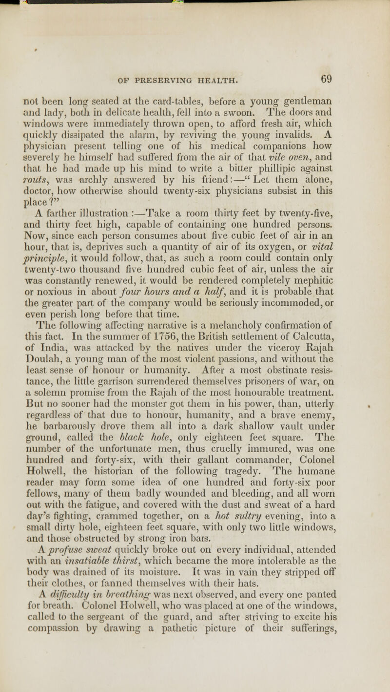 not been long seated at the card-tables, before a young gentleman and lady, both in delicate health, fell into a swoon. The doors and windows were immediately thrown open, to afford fresh air, which quickly dissipated the alarm, by reviving the young invalids. A physician present telling one of his medical companions how severely he himself had suffered from the air of that vile oven, and that he had made up his mind to write a bitter phillipic against routs, was archly answered by his friend:—Let them alone, doctor, how otherwise should twenty-six physicians subsist in this place? A farther illustration :—Take a room thirty feet by twenty-five, and thirty feet high, capable of containing one hundred persons. Now, since each person consumes about five cubic feet of air in an hour, that is, deprives such a quantity of air of its oxygen, or vital principle, it would follow, that, as such a room could contain only twenty-two thousand five hundred cubic feet of air, unless the air was constantly renewed, it would be rendered completely mephitic or noxious in about four hours and a half, and it is probable that the greater part of the company would be seriously incommoded, or even perish long before that time. The following affecting narrative is a melancholy confirmation of this fact. In the summer of 1756, the British settlement of Calcutta, of India, was attacked by the natives under the viceroy Rajah Doulah, a young man of the most violent passions, and without the least sense of honour or humanity. After a most obstinate resis- tance, the little garrison surrendered themselves prisoners of war, on a solemn promise from the Rajah of the most honourable treatment. But no sooner had the monster got them in his power, than, utterly regardless of that due to honour, humanity, and a brave enemy, he barbarously drove them all into a dark shallow vault under ground, called the black hole, only eighteen feet square. The number of the unfortunate men, thus cruelly immured, was one hundred and forty-six, with their gallant commander, Colonel Holwell, the historian of the following tragedy. The humane reader may form some idea of one hundred and forty-six poor fellows, many of them badly wounded and bleeding, and all worn out with the fatigue, and covered with the dust and sweat of a hard day's fighting, crammed together, on a hot sultry evening, into a small dirty hole, eighteen feet square, with only two little windows, and those obstructed by strong iron bars. A profuse siveat quickly broke out on every individual, attended with an insatiable thirst, which became the more intolerable as the body was drained of its moisture. It was in vain they stripped off their clothes, or fanned themselves with their hats. A difficulty in breathing was next observed, and every one panted for breath. Colonel Holwell, who was placed at one of the windows, called to the sergeant of the guard, and after striving to excite his compassion by drawing a pathetic picture of their sufferings,