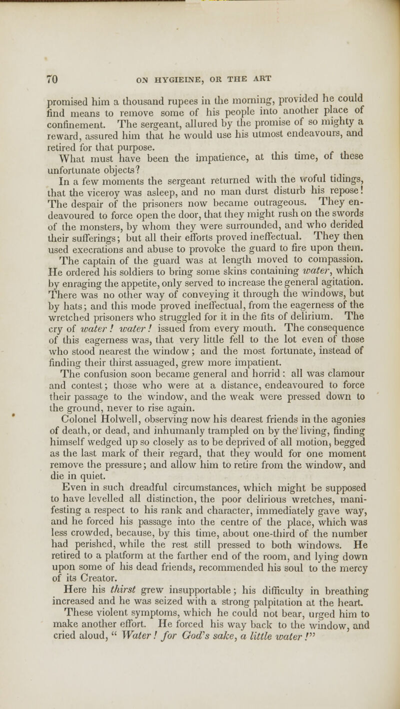 promised him a thousand rupees in the morning, provided he could find means to remove some of his people into another place of confinement. The sergeant, allured by the promise of so mighty a reward, assured him that he would use his utmost endeavours, and retired for that purpose. What must have been the impatience, at this time, of these unfortunate objects? In a few moments the sergeant returned with the woful tidings, that the viceroy was asleep, and no man durst disturb his repose! The despair of the prisoners now became outrageous. They en- deavoured to force open the door, that they might rush on the swords of the monsters, by whom they were surrounded, and who derided their sufferings; but all their efforts proved ineffectual. They then used execrations and abuse to provoke the guard to fire upon them. The captain of the guard was at length moved to compassion. He ordered his soldiers to bring some skins containing water, which by enraging the appetite, only served to increase the general agitation. There was no other way of conveying it through the windows, but by hats; and this mode proved ineffectual, from the eagerness of the wretched prisoners who struggled for it in the fits of delirium. The cry of water] water! issued from every mouth. The consequence of this eagerness was, that very little fell to the lot even of those who stood nearest the window; and the most fortunate, instead of finding their thirst assuaged, grew more impatient. The confusion soon became general and horrid: all was clamour and contest; those who were at a distance, endeavoured to force their passage to the window, and the weak were pressed down to the ground, never to rise again. Colonel Holwell, observing now his dearest friends in the agonies of death, or dead, and inhumanly trampled on by the living, finding himself wedged up so closely as to be deprived of all motion, begged as the last mark of their regard, that they would for one moment remove the pressure; and allow him to retire from the window, and die in quiet. Even in such dreadful circumstances, which might be supposed to have levelled all distinction, the poor delirious wretches, mani- festing a respect to his rank and character, immediately gave way, and he forced his passage into the centre of the place, which was less crowded, because, by this time, about one-third of the number had perished, while the rest still pressed to both windows. He retired to a platform at the farther end of the room, and lying down upon some of his dead friends, recommended his soul to the mercy of its Creator. Here his thirst grew insupportable; his difficulty in breathing increased and he was seized with a strong palpitation at the heart. These violent symptoms, which he could not bear, urged him to make another effort. He forced his way back to the window, and cried aloud,  Water! for God's sake, a little waterV