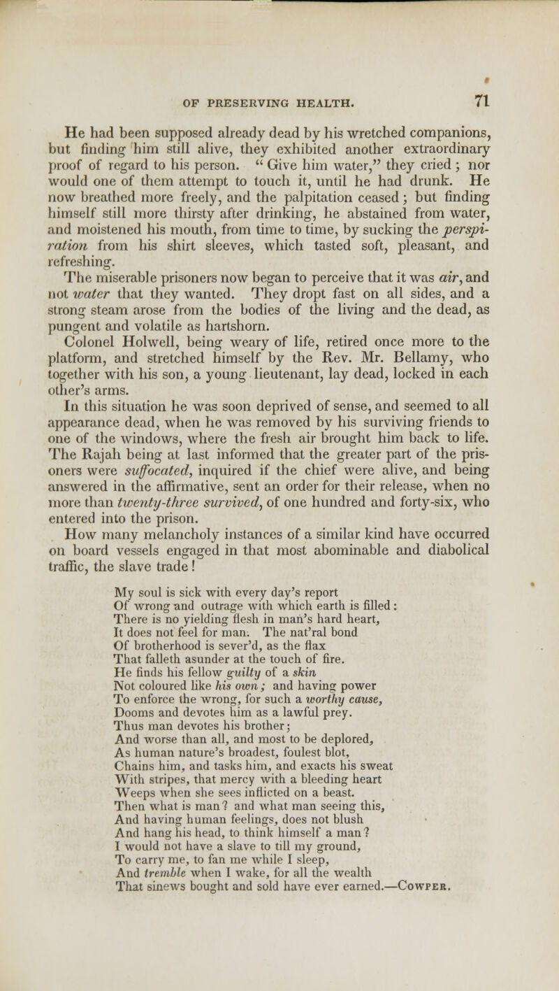 He had been supposed already dead by his wretched companions, but finding him still alive, they exhibited another extraordinary proof of regard to his person.  Give him water, they cried ; nor would one of them attempt to touch it, until he had drunk. He now breathed more freely, and the palpitation ceased; but finding himself still more thirsty after drinking, he abstained from water, and moistened his mouth, from time to time, by sucking the perspi- ration from his shirt sleeves, which tasted soft, pleasant, and refreshing. The miserable prisoners now began to perceive that it was air, and not water that they wanted. They dropt fast on all sides, and a strong steam arose from the bodies of the living and the dead, as pungent and volatile as hartshorn. Colonel Holwell, being weary of life, retired once more to the platform, and stretched himself by the Rev. Mr. Bellamy, who together with his son, a young lieutenant, lay dead, locked in each other's arms. In this situation he was soon deprived of sense, and seemed to all appearance dead, when he was removed by his surviving friends to one of the windows, where the fresh air brought him back to life. The Rajah being at last informed that the greater part of the pris- oners were suffocated, inquired if the chief were alive, and being answered in the affirmative, sent an order for their release, when no more than twenty-three survived, of one hundred and forty-six, who entered into the prison. How many melancholy instances of a similar kind have occurred on board vessels engaged in that most abominable and diabolical traffic, the slave trade! My soul is sick with every day's report Of wrong and outrage with which earth is rilled: There is no yielding flesh in man's hard heart, It does not feel for man. The nat'ral bond Of brotherhood is sever'd, as the flax That falleth asunder at the touch of fire. He finds his fellow guilty of a skin Not coloured bke his own; and having power To enforce the wrong, for such a worthy cause, Dooms and devotes him as a lawful prey. Thus man devotes his brother; And worse than all, and most to be deplored, As human nature's broadest, foulest blot, Chains him, and tasks him, and exacts his sweat With stripes, that mercy with a bleeding heart Weeps when she sees inflicted on a beast. Then what is man? and what man seeing this, And having human feelings, does not blush And hang his head, to think himself a man? I would not have a slave to till my ground, To carry me, to fan me while I sleep, And tremble when I wake, for all the wealth That sinews bought and sold have ever earned.—Cowpeb.