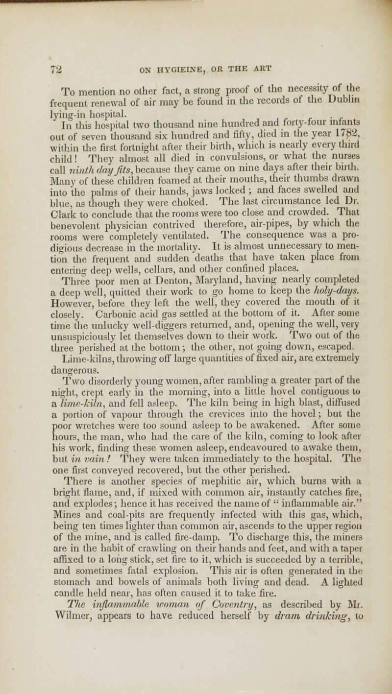 To mention no other fact, a strong proof of the necessity of the frequent renewal of air may be found in the records of the Dublin lying-in hospital. In this hospital two thousand nine hundred and forty-four infants out of seven thousand six hundred and fifty, died in the year 1782, within the first fortnight after their birth, which is nearly every third child! They almost all died in convulsions, or what the nurses call ninth day fits, because they came on nine days after their birth. Many of these children foamed at their mouths, their thumbs drawn into the palms of their hands, jaws locked ; and faces swelled and blue, as though they were choked. The last circumstance led Dr. Clark to conclude that the rooms were too close and crowded. That benevolent physician contrived therefore, air-pipes, by which the rooms were completely ventilated. The consequence was a pro- digious decrease in the mortality. It is almost unnecessary to men- tion the frequent and sudden deaths that have taken place from entering deep wells, cellars, and other confined places. Three poor men at Denton, Maryland, having nearly completed a deep well, quitted their work to go home to keep the holy-days. However, before they left the well, they covered the mouth of it closely. Carbonic acid gas settled at the bottom of it. After some time the unlucky well-diggers returned, and, opening the well, very unsuspiciously let themselves down to their work. Two out of the three perished at the bottom; the other, not going down, escaped. Lime-kilns, throwing off large quantities of fixed air, are extremely dangerous. Two disorderly young women, after rambling a greater part of the night, crept early in the morning, into a little hovel contiguous to a lime-kiln, and fell asleep. The kiln being in high blast, diffused a portion of vapour through the crevices into the hovel; but the poor wretches were too sound asleep to be awakened. After some hours, the man, who had the care of the kiln, coming to look after his work, finding these women asleep, endeavoured to awake them, but in vain ! They were taken immediately to the hospital. The one first conveyed recovered, but the other perished. There is another species of mephitic air, which burns with a bright flame, and, if mixed with common air, instantly catches fire, and explodes; hence it has received the name of inflammable air. Mines and coal-pits are frequently infected with this gas, which, being ten times lighter than common air, ascends to the upper region of the mine, and is called fire-damp. To discharge this, the miners are in the habit of crawling on their hands and feet, and with a taper affixed to a long stick, set fire to it, which is succeeded by a terrible, and sometimes fatal explosion. This air is often generated in the stomach and bowels of animals both living and dead. A lighted candle held near, has often caused it to take fire. The inflammable woman of Coventry, as described by Mr. Wilmer, appears to have reduced herself by dram drinking, to