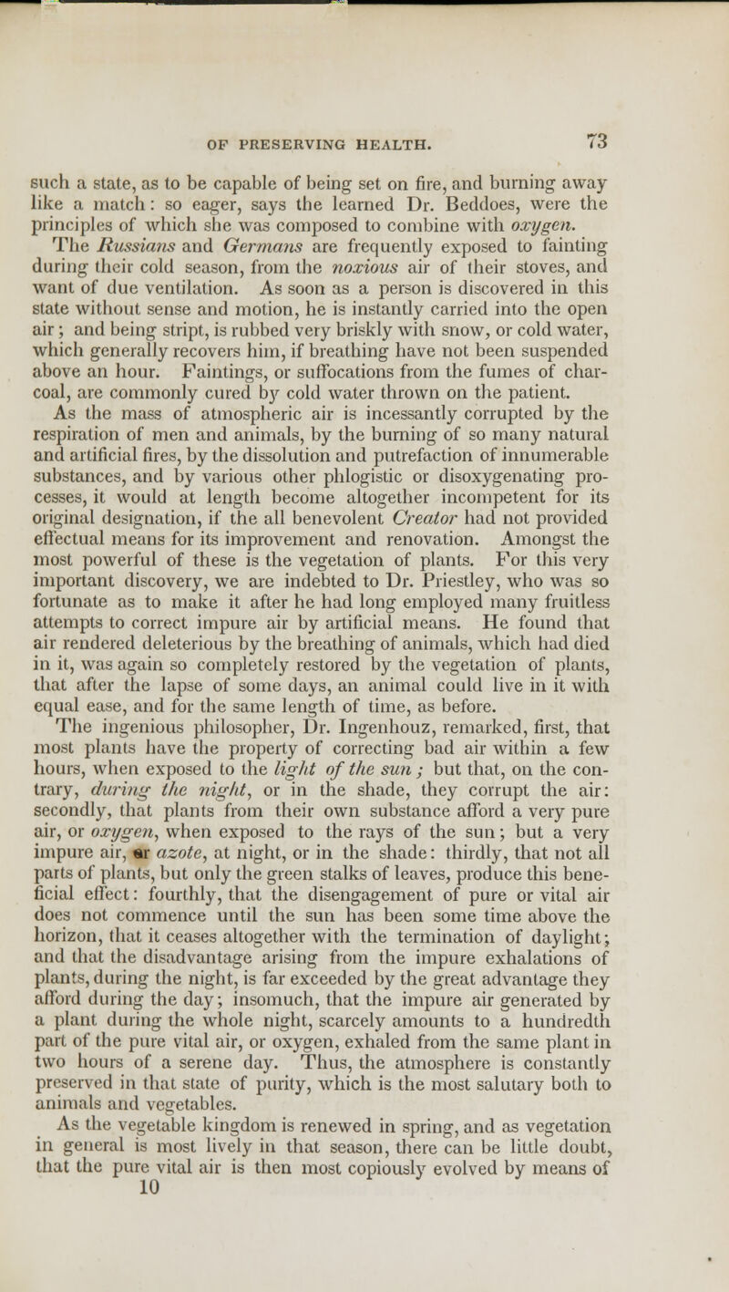 such a state, as to be capable of being set on fire, and burning away like a match: so eager, says the learned Dr. Beddoes, were the principles of which she was composed to combine with oxygen. The Russians and Germans are frequently exposed to fainting during their cold season, from the noxious air of their stoves, and want of due ventilation. As soon as a person is discovered in this state without sense and motion, he is instantly carried into the open air; and being stript, is rubbed very briskly with snow, or cold water, which generally recovers him, if breathing have not been suspended above an hour. Faintings, or suffocations from the fumes of char- coal, are commonly cured by cold water thrown on the patient. As the mass of atmospheric air is incessantly corrupted by the respiration of men and animals, by the burning of so many natural and artificial fires, by the dissolution and putrefaction of innumerable substances, and by various other phlogistic or disoxygenating pro- cesses, it would at length become altogether incompetent for its original designation, if the all benevolent Creator had not provided effectual means for its improvement and renovation. Amongst the most powerful of these is the vegetation of plants. For this very important discovery, we are indebted to Dr. Priestley, who was so fortunate as to make it after he had long employed many fruitless attempts to correct impure air by artificial means. He found that air rendered deleterious by the breathing of animals, which had died in it, was again so completely restored by the vegetation of plants, that after the lapse of some days, an animal could live in it with equal ease, and for the same length of time, as before. The ingenious philosopher, Dr. Ingenhouz, remarked, first, that most plants have the property of correcting bad air within a few hours, when exposed to the light of the sun ; but that, on the con- trary, during the night, or in the shade, they corrupt the air: secondly, that plants from their own substance afford a very pure air, or oxygen, when exposed to the rays of the sun; but a very impure air, «r azote, at night, or in the shade: thirdly, that not all parts of plants, but only the green stalks of leaves, produce this bene- ficial effect: fourthly, that the disengagement of pure or vital air does not commence until the sun has been some time above the horizon, that it ceases altogether with the termination of daylight; and that the disadvantage arising from the impure exhalations of plants, during the night, is far exceeded by the great advantage they afford during the day; insomuch, that the impure air generated by a plant during the whole night, scarcely amounts to a hundredth part of the pure vital air, or oxygen, exhaled from the same plant in two hours of a serene day. Thus, the atmosphere is constantly preserved in that state of purity, which is the most salutary both to animals and vegetables. As the vegetable kingdom is renewed in spring, and as vegetation in general is most lively in that season, there can be little doubt, that the pure vital air is then most copiously evolved by means of
