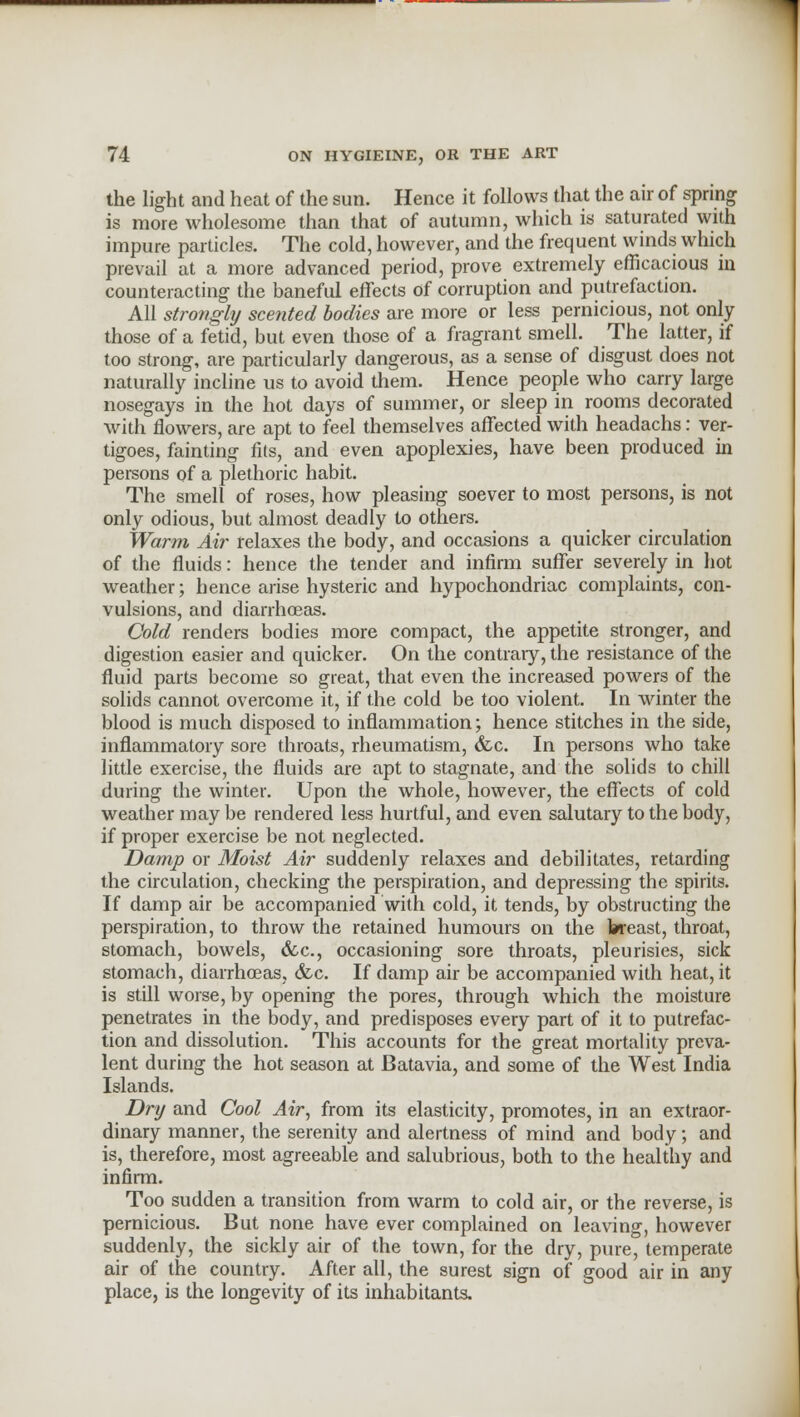 the light and heat of the sun. Hence it follows that the air of spring is more wholesome than that of autumn, which is saturated with impure particles. The cold, however, and the frequent winds which prevail at a more advanced period, prove extremely efficacious in counteracting the baneful effects of corruption and putrefaction. All strongly scented bodies are more or less pernicious, not only those of a fetid, but even those of a fragrant smell. The latter, if too strong, are particularly dangerous, as a sense of disgust does not naturally incline us to avoid them. Hence people who carry large nosegays in the hot days of summer, or sleep in rooms decorated with flowers, are apt to feel themselves affected with headachs: ver- tigoes, fainting fits, and even apoplexies, have been produced in persons of a plethoric habit. The smell of roses, how pleasing soever to most persons, is not only odious, but almost deadly to others. Warm Air relaxes the body, and occasions a quicker circulation of the fluids: hence the tender and infirm suffer severely in hot weather; hence arise hysteric and hypochondriac complaints, con- vulsions, and diarrhoeas. Cold renders bodies more compact, the appetite stronger, and digestion easier and quicker. On the contrary, the resistance of the fluid parts become so great, that even the increased powers of the solids cannot overcome it, if the cold be too violent. In winter the blood is much disposed to inflammation; hence stitches in the side, inflammatory sore throats, rheumatism, &c. In persons who take little exercise, the fluids are apt to stagnate, and the solids to chill during the winter. Upon the whole, however, the effects of cold weather may be rendered less hurtful, and even salutary to the body, if proper exercise be not neglected. Damp or Moist Air suddenly relaxes and debilitates, retarding the circulation, checking the perspiration, and depressing the spirits. If damp air be accompanied with cold, it tends, by obstructing the perspiration, to throw the retained humours on the breast, throat, stomach, bowels, &c, occasioning sore throats, pleurisies, sick stomach, diarrhoeas, &c. If damp air be accompanied with heat, it is still worse, by opening the pores, through which the moisture penetrates in the body, and predisposes every part of it to putrefac- tion and dissolution. This accounts for the great mortality preva- lent during the hot season at Batavia, and some of the West India Islands. Dry and Cool Air, from its elasticity, promotes, in an extraor- dinary manner, the serenity and alertness of mind and body; and is, therefore, most agreeable and salubrious, both to the healthy and infirm. Too sudden a transition from warm to cold air, or the reverse, is pernicious. But none have ever complained on leaving, however suddenly, the sickly air of the town, for the dry, pure, temperate air of the country. After all, the surest sign of good air in any place, is the longevity of its inhabitants.